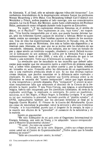 de Alemania. Y, al final, sólo se salvarán algunas tribus del Amazonas". Los
verdaderos descubridores de la desintegración atómica fueron los profesores
Werner Heisenberg y Otto Hahn. Con Heisenberg trabajó Carl Friedrich von
Weizacker y Frisch, ambos pasados al lado enemigo, con sus conocimientos
iniciales. La tía de Frisch, Ilse Meitner, quien fuera colaboradora del Profesor
Hahn, permaneció como refugiada durante toda la guerra en Estocolmo.
Yo insistí: "¿Y las explosiones atómicas francesas en el atolón de
Bikini, en el Pacífico?" "Son explosiones in situ, bajo tierra", me respon-
den. "Una bomba transportable por el aire, que pueda hacerse detonar lue-
go, sólo los hitleristas fueron capaces de inventar y fabricar. Hitler no quiso
usarla contra sus enemigos. Esas bombas cayeron en manos de los america-
nos. Una de ellas fue experimentada en el desierto de Nevada; otra, en Na-
gasaki y una tercera en Hiroshima. Dos más se hallan aún disponibles y se
reservan para Alemania, en caso que no se incline ante los dictados de sus
vencedores. Alemania, dividida en dos mitades, aún no tiene un tratado de
paz y sigue siendo un territorio ocupado, obediente y servil. Deberá recono-
cer el holocausto de seis millones de judíos por la Alemania Nazi y pagar
indemnizaciones hasta el año 2000, y más allá, a sabiendas de que es un
fraude y una extorsión. Teme que el holocausto se cumpla en ella..." (1).
La revelación que he escuchado es tan increíble que deberé esfor-
zarme para aceptar que me encuentro junto a científicos de primera magni-
tud, y sobre todo alemanes, que no saben mentir y, por lo tanto, deberán
ser tomados en serio. Consulto sobre las diferencias de un experimento in
situ y una explosión producida desde el aire. Se me dan diversas explica-
ciones técnicas, que pueden resumirse en la diferencia entre explosión e
implosión. Es decir, para hacer explotar una bomba atómica como la de
Hiroshima se necesita del "uranio enriquecido", único que logra alcanzar
la alta temperatura y presión deseadas. Para "enriquecer" el uranio se nece-
sitan temperaturas tales que solamente el dominio de la Ciencia de la Im-
plosión la hacen posible. Y esta Vieja Ciencia, casi mágica, o sencillamente
mágica, habría sido recuperada por los científicos hitlerianos. Al revés de la
explosión centrífuga, la implosión es centrípeta. Es como un maelstrom,
succiona; es el Sol Negro, el Hoyo Negro, la Swástika Levógira. Y su poder
es tal que neutraliza la gravedad, haciendo posible el "platillo volador", el
OVNI, redescubierto también por los alemanes hitleristas al final de la
Segunda Guerra Mundial. El Vimana de la Guerra del Mahabaratha. Quien
sea capaz de neutralizar la gravedad, vence la entropía y abre una misteriosa
Ventana a la inmortalidad, puesto que el desgaste de la energía, la vejez y
la muerte son efectos de la "gravedad"; el cansancio de la naturaleza y de
la materia.
Insisto en argumentar:
"He sido Embajador de mi país ante el Organismo Internacional de
Energía Atómica, con sede en Viena, y he adquirido 'uranio enriquecido'
para el Reactor Experimental chileno".
"Y usted, ¿ha visto ese uranio?"
"No... en verdad, no lo he visto. Dígame, ¡,todos sus colegas piensan
como usted en el Centro de Experimentación? ¿Todos creen que la bomba
atómica no existe?"
"Sólo un cincuenta por ciento, la mitad".
(1) Esta conversación se llevó a cabo en 1983.
32
 