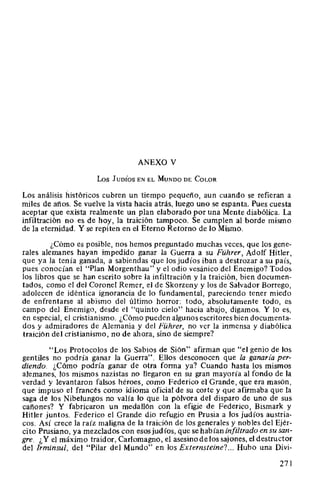 ANEXO V
Los JUDÍos EN EL MuNDo DE CoLOR
Los análisis históricos cubren un tiempo pequeño, aun cuando se refieran a
miles de años. Se vuelve la vista hacia atrás, luego uno se espanta. Pues cuesta
aceptar que exista realmente un plan elaborado por una Mente diabólica. La
infiltración no es de hoy, la traición tampoco. Se cumplen al borde mismo
de la eternidad. Y se repiten en el Eterno Retorno de lo Mismo.
¿Cómo es posible, nos hemos preguntado muchas veces, que los gene-
rales alemanes hayan impedido ganar la Guerra a su Führer, Adolf Hitler,
que ya la tenía ganada, a sabiendas que los judíos iban a destrozar a su país,
pues conocían el "Plan Morgenthau" y el odio vesánico del Enemigo? Todos
los libros que se han escrito sobre la infiltración y la traición, bien documen-
tados, como el del Coronel Remer, el de Skorzeny y los de Salvador Borrego,
adolecen de idéntica ignorancia de lo fundamental, pareciendo tener miedo
de enfrentarse al abismo del último horror: todo, absolutamente todo, es
campo del Enemigo, desde el "quinto cielo" hacia abajo, digamos. Y lo es,
en especial, el cristianismo. ¿Cómo pueden algunos escritores bien documenta-
dos y admiradores de Alemania y del Führer, no ver la inmensa y diabólica
traición del cristianismo, no de ahora, sino de siempre?
"Los Protocolos de los Sabios de Sión" afirman que "el genio de los
gentiles no podría ganar la Guerra". Ellos desconocen que la ganaría per-
diendo. ¿Cómo podría ganar de otra forma ya? Cuando hasta los mismos
alemanes, los mismos nazistas no llegaron en su gran mayoría al fondo de la
verdad y levantaron falsos héroes, como Federico el Grande, que era masón,
que impuso el francés como idioma oficial de su corte y que afirmaba que la
saga de los Nibelungos no valía lo que la pólvora del disparo de uno de sus
cañones? Y fabricaron un medallón con la efigie de Federico, Bismark y
Hitler juntos. Federico el Grande dio refugio en Prusia a los judíos austria-
cos. Así crece la raíz maligna de la traición de los generales y nobles del Ejér-
cito Prusiano, ya mezclados con esos judíos, que se habían infiltrado en su san-
gre. ¿Y el máximo traidor, Carlomagno, el asesino de los sajones, el destructor
del Irminsul, del "Pilar del Mundo" en los Externsteine?... Hubo una Divi-
271
 