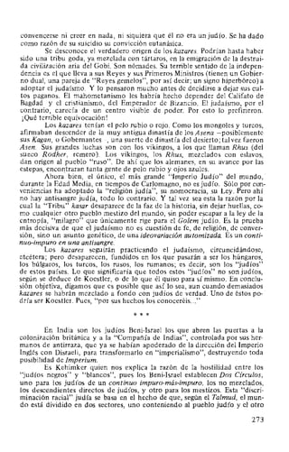 convencerse ni creer en nada, ni siquiera que él no era un judío. Se ha dado
como razón de su suicidio su convicción eutanásica.
Se desconoce el verdadero origen de los kazares. Podrían hasta haber
sido una tribu goda, ya mezclada con tártaros, en la emigración de la destrui-
da civilización aria del Gobi. Son nómades. Su terrible sentido de la indepen-
dencia es el que lleva a sus Reyes y sus Primeros Ministros (tienen un Gobier-
no dual, una pareja de "Reyes gemelos", por así decir; un signo hiperbóreo) a
adoptar el judaísmo. Y lo pensaron mucho antes de decidirse a dejar sus cul-
tos paganos. El mahometanismo les habría hecho depender del Califato de
Bagdad y el cristianismo, del Emperador de Bizancio. El judaísmo, por el
contrario, carecía de un centro visible de poder. Por esto lo prefirieron.
¡Qué terrible equivocación!
Los kazares tenían el pelo rubio o rojo. Como los mongoles y turcos,
afirmaban descender de la muy antigua dinastía de los Asena -posiblemente
sus Kagan, o Gobernantes-, una suerte de dinastía del desierto; tal vez fueron
Asen. Sus grandes luchas son con los vikingos, a los que llaman Rhus (del
sueco Rodher, remero). Los vikingos, los Rhus, mezclados con eslavos,
dan origen al pueblo "ruso". De ahí que los alemanes, en su avance por las
estepas, encontraran tanta gente de pelo rubio y ojos azules.
Ahora bien, el único, el más grande "Imperio Judío" del mundo,·.
durante la Edad Media, en tiempos de Carlomagno, no es judío. Sólo por con-
veniencias ha adoptado la "religión judía", su nomocracia, su Ley. Pero ahí
no hay antisangre judía, todo lo contrario. Y tal vez sea esta la razón por la
cual la "Tribu" kasar desaparece de la faz de la historia, sin dejar huellas, co-
mo cualquier otro pueblo mestizo del mundo, sin poder escapar a la ley de la
entropía, "milagro" que únicamente rige para el Golem judío. Es la prueba
más decisiva de que el judaísmo no es cuestión de fe, de religión, de conver-
sión, sino un asunto genético, de una ideovariación automizada. Es un conti-
nuo-impuro en una antisangre.
Los kazares seguirán practicando el judaísmo, circuncidándose,
etcétera; pero desaparecen, fundidos en los que pasarán a ser los húngaros,
los búlgaros, los turcos, los rusos, los rumanos; es decir, son los "judíos"
de estos países. Lo que significaría que todos estos "judíos" no son judíos,
según se deduce de Koestler, o de lo que él quiso para sí mismo. En conclu-
sión objetiva, digamos que es posible que así lo sea, aun cuando demasiados
kazares se habrán mezclado a fondo con judíos de verdad. Uno de éstos po- ·
dría ser Koestler. Pues, "por sus hechos los conoceréis..."
* * *
En India son los judíos Beni-Israel los que abren las puertas a la
colonización británica y a la "Compañía de Indias", controlada por sus her-
manos de antirraza, que ya se habían apoderado de la dirección del Imperio
Inglés con Disraeli, para transformarlo en "imperialismo", destruyendo toda
posibilidad de Imperium.
Es Kehimker quien nos explica la razón de la hostilidad entre los
"judíos negros" y "blancos", pues los Beni-Israel establecen Dos Círculos,
uno para los judíos de un continuo impuro-más-impuro, los no mezclados,
los descendientes directos de judíos, y otro para los mestizos. Esta "discri-
minación racial" judía se basa en el hecho de que, según el Talmud, el mun-
do está dividido en dos sectores, uno conteniendo al pueblo judío y el otro
273
 