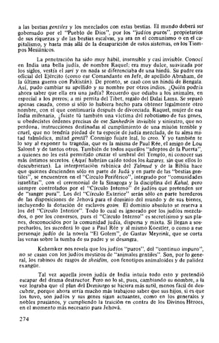 a las bestias gentiles y los mezclados con estas bestias. El mundo deberá ser
gobernado por el "Pueblo de Dios", por los "judíos puros", propietarios
de sus riquezas y de las bestias escalvas, ya sea en el comunismo o en el ca-
pitalismo, y hasta más allá de la desaparición de estos sistemas, en-los Tiem-
pos Mesiánicos.
La penetración ha sido muy hábil, insensible y casi invisible. Conocí
en India una bella judía, de nombre Raquel; era muy dulce, suavizada por
los siglos, vestía el sari y en nada se diferenciaba de una hindú. Su padre era
oficial del Ejército (como ese Comandante en Jefe, de apellido Abraham, de
la última guerra con Pakistán). De pronto, se casó con un hindú de Bengala.
Así, pudo cambiar su apellido y su nombre por otros indios. ¿Quién podría
ahora saber que ella era una judía? Recuerdo que odiaba a los animales, en
especial a los perros; a mi perrita del Tibet, regalo del Dalai Lama. Se separó
apenas casada, como si sólo lo hubiera hecho para obtener legalmente otro
nombre, con el que continuaría después de divorciada. Raquel, mujer de esa
India milenaria, ¿fuiste tú también una víctima del robotismo de tus genes,
u obedecistes órdenes precisas de ese Sanhedrin invisible y siniestro, que no
perdona, instrucciones destinadas al cumplimiento de una misión terrible y
cruel, que no tendría piedad de tu especie de judía mezclada, de tu alma mi-
tad talmúdica, mitad gentil? Conmigo fuiste leal, lo creo. Y yo también te
lo soy al exponer tu tragedia, que es la misma de Paul Rée, el amigo de Lou
Salomé y de tantos otros. También de todos aquellos "adeptos de la Puerta",
a quienes no les está permitido cruzar el umbral del Templo, ni conocer sus
más íntimos secretos. (Aquí habrían caído todos los kazares, sin que ellos lo
descubrieran). La interpretación rabínica del Talmud y de la Biblia hace
que quienes descienden sólo en parte de Judá y en parte de las "bestias gen-
tiles", se encuentren en el "Círculo Periférico", integrado por "comunidades
israelitas", con el ceremonial de la Sinagoga y la disciplina del Kahal, pero
siempre controlados por el "Círculo Interno" de judíos que pretenden ser
de "sangre pura". Los del "Círculo Exterior" serán sólo en parte herederos
de las disposiciones de Jehová para el dominio del mundo y de sus bienes,
incluyendo la dotación de esclavos goim. El dominio absoluto se reserva a
los del "Círculo Interior". Todo lo cual es ignorado por los judíos mezcla-
dos, o por los conversos, pues el "Círculo Interno" es secretísimo y sus pla-
nes, desconocidos por la comunidad judía, dispersa y mixta. Si llegan a sos-
pecharlos, les sucederá lo que a Paul Rée y al mismo Koestler, o como a ese
personaje judío de la novela "El Golem", de Gustav Meyrink, que se corta
las venas sobre la tumba de su padre y se desangra.
Kehemker nos revela que los judíos "puros", del "continuo impuro",
no se casan con los judíos mestizos de "animales gentiles". Son, por lo gene-
ral, los rabinos de rasgos de sheidim, con fenotipos animaloides y de palidez
exangüe.
Tal vez aquella joven judía de India intuía todo esto y pretendió
escapar del drama destructor. Pero no lo sé, pues, cambiando su nombre, a la
vez lograba que el plan del Demiurgo se hiciera más sutil, menos fácil de des-
cubrir, porque ahora sería mucho más trabajoso saber que sus hijos, si es que
los tuvo, son judíos y sus genes sigan actuantes, como en los generales y
nobles prusianos, y cumpliendo la traición en contra de los Divinos Héroes,
en el momento más necesario para Jehová.
274
 