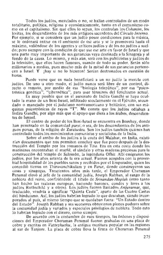 Todos los judíos, mezclados o no, se hallan controlados de un modo
totalitario, política, religiosa y económicamente, tanto en el comunismo co-
mo en el capitalismo. Sin que ellos lo sepan, los controlan los Cohanim, los
levitas, los descendientes de los más antiguos sacerdotes del Círculo Interno.
Por ejemplo, si se considera que un judío posee condiciones para la música,
se le ordenará entrar en el ambiente de ese arte y se le promoverá hasta el
máximo, valiéndose de los agentes y críticos judíos y de los no judíos a suel-
do; pero siempre con la condición de que use ese arte en favor de Israel y que
una parte muy importante de sus ganancias vaya destinada a la Sinagoga y al
fondo de la causa. Lo mismo, y más aún, será con los publicistas y judíos de
la televisión, que ellos hacen famosos, usando de todo su poder. Serán sólo
millonarios a medias, pues mucho más de la mitad de sus ganancias pertene-
cen a Israel. Y ¡hay si no lo hicieren! Serían destronados en cuestión de
horas.
Puede verse que en nada beneficiará a un no judío la mezcla con
judíos. De uno u otro modo, el judío nunca será libre de un control, di-
recto o remoto, por medio de esa "biología telepática", por esa "psico-
trónica genética", "cibernética", para usar términos del fetichismo actual.
Es muy posible que en el asesinato de Indira Gandhi se haya ocul-
tado la mano de un Beni-Israel, infiltrado secularmente en el Ejército, secun-
dado o manejado por el judaísmo norteamericano y británico, con sus má-
quinas psicotrónicas de rayos "T". Me consta que los judíos odiaban a
Indira Gandhi, por algo más que el apoyo que diera a los árabes, descendien-
tes de Ismael.
El centro de poder de los Beni-Israel se encuentra en Bombay, donde
han penetrado en la comunidad parsi; o sea, de los descendientes de los anti-
guos persas, de la religión de Zaratustra. Son los judíos también quienes han
controlado todos los movimientos comunistas y socialistas de la India.
Sobre el arribo de los judíos a la costa del Malabar, en India, existi-
rían documentos que nos permiten concluir que fue poco después de la des-
trucción del Templo por los romanos de Tito. Era en esta costa donde los
marineros encontraban el marfil, el sándalo y otras maderas preciosas para la
construcción del templo de Salomón, la legendaria Ofhir. Allí emigraron los
judíos, por los años setenta de la era actual. Fueron acogidos con la prover-
bial hospitalidad de los pueblos sanos y recibidos por el Emperador, quien les
concedió tierras en Thiruvanchikulam y en Parur, donde construyeron sus
casas y sinagogas. Trescientos años más tarde, el Emperador Cheraman
Perumal elevó al jefe de la comunidad judía, Joseph Rabban, al rango de la
nobleza del reino, confiriéndole el título de Srinandan-Moplah (otro tanto
han hecho las realezas europeas, haciendo barones, condes y lores a los
judíos Rothschild y a otros). Los judíos fueron llamados Anjuvarnar, que,
traducido, vendría a significar "Quinta Casta", aparte de las Cuatro Castas
del hinduismo. Así, los judíos habrían logrado lo que deseaban, siendo incor-
porados al país, al mismo tiempo que se quedaban fuera: "Un Estado dentro
del Estado". Joseph Rabban y sus sucesores obtuvieron plenos poderes sobre
la comunidad judía y variados y especiales privilegios de nobleza. Todo esto
lo habrían logrado con el dinero, como siempre.
De acuerdo con la costumbre de esos tiempos, las órdenes y disposi-
ciones del Emperador Cheraman Perumal fueron grabadas en una placa de
cobre y escritas en Vattezhuthu, la antigua escritura popular en las regiones
al sur de Tanjore. La placa de cobre lleva la firma de Cheraman Perumal
275
 