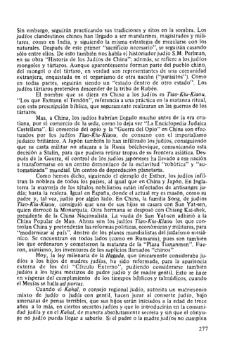Sin embargo, seguirán practicando sus tradiciones y ritos en la sombra. Los
judíos clandestinos chinos han llegado a ser mandarines, magistrados y mili-
tares, como en India, y siguiendo la misma estrategia de mezclarse con los
naturales. Después de este primer "sacrificio necesario", se seguirán casando
sólo entre ellos. De esto también nos habla el historiador judío S.M. Perlman,
en su obra "Historia de los Judíos de China"; además, se refiere a los judíos
mongoles y tártaros. Aunque aparentemente forman parte del pueblo chino,
del mongol o del tártaro, en verdad son representantes de una comunidad
extranjera, enquistada en el organismo de otra nación ("parásitos"). Como
en todas partes, seguirán siendo un "estado dentro de otro estado". Los
judíos tártaros pretenden descender de la tribu de Rubén.
El nombre que se diera en China a los judíos es Tiao-Kiu-Kiaou,
"Los que Extraen el Tendón", referencia a una práctica en la matanza ritual,
con esta prescripción bíblica, que seguramente realizaran en las guerras de los
tártaros.
Mas, a China, los judíos habrían llegado mucho antes de la era cris-
tiana, por el comercio de la seda, como lo deja ver "La Enciclopedia Judaica
Castellana". El comercio del opio y la "Guerra del Opio" en China son efec-
tuados por los judíos Tiao-Kiu-Kiaou, de consuno con el imperialismo
judaico británico. A Japón también lo han infiltrado los judíos, consiguiendo
que su casta militar no atacara a la Rusia bolchevique, comunicando esta
decisión a Stalin, para que pudiera retirar tropas de su frontera asiática. Des-
pués de la Guerra, el control de los judíos japoneses ha llevado a esa nación
a transformarse en un centro demonía,co de la esclavitud "robótica" y "au-
tomatizada" mundial. Un centro de depredación planetaria.
Como hemos dicho, siguiendo el ejemplo de Esther, los judíos infil-
tran la nobleza de todos los países, al igual que en China y Japón. En Ingla-
terra la mayoría de los títulos nobiliarios están infectados de antisangre ju-
día; hasta la realeza. Igual en España, donde el actual rey es masón, como su
padre y, tal vez, judío por algún lado. En China, la familia Song, de judíos
Tiao-Kiu-Kiaou, consiguió que una de sus hijas se casara con Sun Yat-sen,
quien derrocó la Monarquía. Otra hermana se desposó con Chiang Kai-shek,
presidente de la China Nacionalista. La viuda de Sun Yat-sen adhirió a la
China Popular de Mao. Ahora son los judíos Tiao-Kiu-Kiaou los que con-
trolan China y pretenderán las reformas políticas, económicas y militares, para
"modernizar al país", dentro de los planes mundialistas del judaísmo mesiá-
nico. Se encuentran en todos lados (como en Rumania), pues son también
los que ordenaron y cometieron la matanza de la "Plaza Tiananmen". Fue-
ron, asimismo, los inventores de los suplicios llamados "chinos".
Hoy, la ley milenaria de la Bagada, que únicamente consideraba ju-
díos a los hijos de madres judías, ha sido reformada, para la apariencia
externa de los del "Círculo Externo", pudiendo considerarse también
judíos a los hijos mestizos de padre judío y de madre gentil. Esto se hace
en vísperas del cumplimiento de los tiempos bíblicos y talmúdicos, cuando
el Mesías se halla ad portas.
Cuando el Kahal, o consejo regional judío, autoriza un matrimonio
mixto de judío o judía con gentil, hacen jurar al consorte judío, bajo
amenazas de penas terribles, que sus hijos serán iniciados a la edad de trece
años a lo más, en ciertos secretos judíos y que lo introducirán en la comuni-
dad judía y en el Kahal, de manera absolutamente secreta y sin que el cónyu-
ge no judío pueda llegar a saberlo. Si el padre o la madre judíos no cumplen
277
 