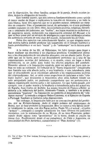 con la disposición, las otras familias amigas de la pareja, donde existan ju-
díos, tienen la obligación de hacerlo.
Este terrible asunto, que nos interesa fundamentalmente como quizás
el único medio de llegar a explicarnos la traición en Alemania y en toda la
raza blanca, tiene dos aspectos que no se pueden separar, debiendo ser trata-
dos en conjunto. Uno, el puramente racial, de antisangre, en el más profundo
sentido expuesto en este libro. Otro, las sociedades secretas, religiosas, filosófi-
cas y criminales del judaísmo, sus "mafias", sus logias masónicas exclusivas y
de masonería mixta, incluyendo esa organización criminal del Mossad, a la
que se hace pasar por un servicio de inteligencia y que tiene infiltrados a todos
los auténticos servicios de esta clase del mundo, incluyendo los de Chile.
Estos dos aspectos van estrechamente ligados, ya que ninguna socie-
dad secreta habría podido perdurar tan largamente en el tiempo histórico y
hasta protohistórico si un lazo "racial" y de "antisangre" no lo hiciera posi-
ble.
A la orden de las SS., al Hitlerismo, les faltó tiempo para llegar a
hacer madurar sus doctrinas y sus alquimias genéticas. Consideraron alema-
nes a los descendientes de tres abuelos alemanes, con un abuelo judío. Es po-
sible que así lo fuera; pero si ese descendiente pertenece ya a una de las
organizaciones secretas del judaísmo, o es masón, como sin lugar a duda
pertenecerá, es un judío para todos los efectos prácticos del combate.
Himmler admiró a la Inquisición española; pero no aplicó sus leyes más sa-
bias en toda su extensión. El Tribunal de la "Santa Inquisición" consideraba
que bastaba una sola abuela judía, o una bisabuela, o una tatarabuela, para
que el descendiente ya se encontrare adherido a las organizaciones secretas
del criptojudaísmo. Así, se miró como sospechoso de judaísmo a todo "cris-
tiano nuevo", que doscientos o trescientos años atrás hubiere tenido un
solo antepadado judío, no pudiendo comprobarse que no perteneciera a
alguna organización secreta judía o del judaísmo. Lo que habrá pasado, por
ejemplo, con el padre masón y la bisabuela o tatarabuela judía del actual rey
de España, Juan Carlos de Borbón. La misma traición de Franco a Hitler se
debería a la influencia del judío, Almirante Canaris, y también a su propia
ascendencia "marrana". La Inquisición no permitía al descendiente de "cris-
tianos nuevos" la entrada a ninguna Orden Guerrera, ni al Ejército de España
o Portugal. También se burlaron estas disposiciones.
Sin embargo, la Inquisición falló por su concepción global del proble-
ma, por su Weltanschauung, dado el origen judaico del cristianismo de
Roma, que al final prohibió la Inquisición. Hoy ya vemos a esta Iglesia sacar-
se totalmente la careta, con dos Papas judíos, Paulo VI y el actual -el judío
"polaco"-, entregada a cumplir cabalmente los fines últimos del judaísmo
mesiánico, con la instauración de su Mesías, de su Amo Planetario, gober-
nando desde alguna zona "geomántica" de la tierra, donde se crucen las
líneas Ley. Posiblemente desde el sur patagónico de Chile y Argentina, en
proximidad del Polo Antártico, cumpliéndose el "Plan Andinia" (1).
* * *
(1) Ver el libro "El Plan Andinia, Estrategia Sionista para apoderarse de la Patagonia chilena y
argentina".
278
 