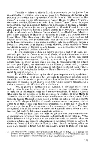 También el Islam ha sido infiltrado y penetrado por los judíos. Las
comunidades criptojudías son muy antiguas. Los Daggatum del Sahara y los
Donmeh de Salónica son criptojudíos. Cecil Roth, en su "Historia de los Ma-
rranos", a la que ya nos refiriéramos en "Adolf Hitler, el Ultimo Avatara",
nos cuenta de ellos. El Movimiento de "Los Jóvenes Turcos", controlado por
la masonería, tuvo como misión derrocar la monarquía en Turquía y reempla-
zarla por los gobiernos judíos, o criptojudaicos. Mustafá Kemal Ataturk lo
sabía y pudo oponerse a tiempo a la secta secreta de losDonmeh. Turquía fue
aliada de Alemania en la Primera Guerra Mundial, y es Rudolf von Sebotten-
dorff quien organiza en Munich la "Sociedad de Thule", a la que pertenecen
Rudolf Hess, Alfed Rosenberg y Gottfried Feder, entre otros fundadores del
Nacionalsocialismo. Von Sebottendorff tiene un título de origen turco, que
puede bien corresponder a un grado iniciático, más que nobiliario. Emigra a
Turquía al comienzo de la Segunda Guerra Mundial, donde moriría en forma
por demás extraña, al término de esta Guerra. Fue un conocedor de la Maso-
nería turca y escribió un libro sobre ella.
El criptojudaísmo es hoy un peligro enorme y real en el Islam, des-
quiciado por dentro. Como se ve en el Corán, el mahometanismo es con-
trario al judaísmo en sus orígenes. Por esto mismo se lo infiltró, para lograr
descomponerlo internamente. Todo lo acontecido hoy en el mundo mu-
sulmán tiene su origen en una mano siniestra. El reconocimiento del Estado
de Israel por Egipto, los asesinatos de sus líderes y, sobre todo, la guerra
suicida entre Irán e Irak. El investigador pakistano, Misbahul Islam Faruki,
en su obra "La Conspiración Judía y el Mundo Musulmán", nos revela la gra-
vedad de la infiltración. (1)
Es Moisés Maimónides quien da el gran impulso al criptojudaísmo.
Nacido en Córdoba, en el siglo XII, defiende la conversión simulada como
un medio de salvarse de las persecuciones. Los judíos han estado contra los
visigodos en España, luego contra los moros. Como siempre, traicionarán a
todos y permanecerán idénticos sólo a sí mismos.
Así, la guerra y destrucción del Líbano, el conflicto entre Irán e
lrak y todo lo que ha acontecido y acontece en esas torturadas regiones
es obra de la infiltración judía en el mundo musulmán. El mismo Ayatola
Khomeini fue un prisionero de los ayatolas criptojudíos. El Gran Muftí de
Jerusalén conocía el peligro mortal que pendía sobre su pueblo y su fe. En la
Segunda Guerra Mundial se puso junto a Hitler. Se habrá de ser un demente
o estar infiltrado para debilitar al mundo musulmán con una guerra criminal
como la de Irán e Irak, que favoreció únicamente al poder judío. El Sha de
Persia era projudío. Fue derrocado por los mismos que él sirviera. Y el enor-
me ejército que el Sha formó, en manos de Khomeini vino a servir a la des-
trucción del poderío del mundo musulmán antijudío.
Fueron los Beni-lsrael de India los que actuaron conjuntamente con
el imperialismo británico para imponer la dinastía de origen judío del Negus
Haile Selassie en Etiopía, que a su vez sería derrocado por una dictadura co-
munista judaica, que impone la hambruna en ese país milenario de Africa. El
Gobierno Mundial Judío saca de Etiopía a las tribus de antiguos judíos ne-
gros, para llevarlos a Israel. Son los judíos Beni-lsrael de India los que ayu-
(1) Con esta perspectiva se deberá observar la reanexión de Kuwait por Irak, y todo lo que siga y se
produzca en esas zonas. No nos olvidemos, además, del "Protocolo 7", de "Los Protocolos de Jos
Sabios de Sión" que dice: "Nuestra respuesta la darán los cañones americanos... "
279
 