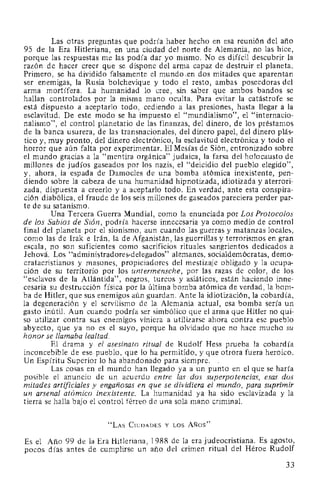 Las otras preguntas que podría haber hecho en esa reunión del año
95 de la Era Hitleriana, en una ciudad del norte de Alemania, no las hice,
porque las respuestas me las podía dar yo mismo. No es difícil descubrir la
razón de hacer creer que se dispone del arma capaz de destruir el planeta.
Primero, se ha dividido falsamente el mundo ..en dos mitades que aparentan
ser enemigas, la Rusia bolchevique y todo el resto, ambas poseedoras del
arma mortífera. La humanidad lo cree, sin saber que ambos bandos se
hallan controlados por la misma mano oculta. Para evitar la catástrofe se
está dispuesto a aceptarlo todo, cediendo a las presiones, hasta llegar a la
esclavitud. De este modo se ha impuesto el "mundialismo", el "internacio-
nalismo", el control planetario de las finanzas, del dinero, de los préstamos
de la banca usurera, de las transnacionales, del dinero papel, del dinero plás-
tico y, muy pronto, del dinero electrónico, la esclavitud electrónica y todo el
horror que aún falta por experimentar. El Mesías de Sión, entronizado sobre
el mundo gracias a la "mentira orgánica" judaica, la farsa del holocausto de
millones de judíos gaseados por los nazis, el "deicidio del pueblo elegido",
y, ahora, la espada de Damocles de una bomba atómica inexistente, pen-
diendo sobre la cabeza de una humanidad hipnotizada, idiotizada y aterrori-
zada, dispuesta a creerlo y a aceptarlo todo. En verdad, ante esta conspira-
ción diabólica, el fraude de los seis millones de gaseados pareciera perder par-
te de su satanismo.
Una Tercera Guerra Mundial, como la enunciada por Los Protocolos
de los Sabios de Sión, podría hacerse innecesaria ya como medio de control
final del planeta por el sionismo, aun cuando las guerras y matanzas locales,
como las de lrak e Irán, la de Afganistán, las guerrillas y terrorismos en gran
escala, no son suficientes como sacrificios rituales sangrientos dedicados a
Jehová. Los "administradores-delegados" alemanes, socialdemócratas, demo-
cratacristianos y masones, propiciadores del mestizaje obligado y la ocupa-
ción de su territorio por los untermensche, por las razas de color, de los
"esclavos de la Atlántida", negros, turcos y asiáticos, están haciendo inne-
cesaria su destrucción física por la última bomba atómica de verdad, la bom-
ba de Hitler, que sus enemigos aún guardan. Ante la idiotización, la cobardía,
la degeneración y el servilismo de la Alemania actual, esa bomba sería un
gasto inútil. Aun cuando podría ser simbólico que el arma que Hitler no qui-
so utilizar contra sus enemigos viniera a utilizarse ahora contra ese pueblo
abyecto, que ya no es el suyo, porque ha olvidado que no hace mucho su
honor se llamaba lealtad.
El drama y el asesinato ritual de Rudolf Hess prueba la cobardía
inconcebible de ese pueblo, que lo ha permitido, y que otrora fuera heroico.
Un Espíritu Superior lo ha abandonado para siempre. .
Las cosas en el mundo han llegado ya a un punto en el que se haría
posible el anuncio de un acuerdo entre las dos superpotencias, esas dos
mitades artificiales y engañosas en que se dividiera el mundo, para suprimir
un arsenal atómico inexistente. La humanidad ya ha sido esclavizada y la
tierra se halla bajo el control férreo de una sola mano criminal.
"LAs CiuDADEs v Los AÑos"
Es el Año 99 de la Era Hitleriana, 1988 de la era judeocristiana. Es agosto,
pocos días antes de cumplirse un año del crimen ritual del Héroe Rudolf
33
 