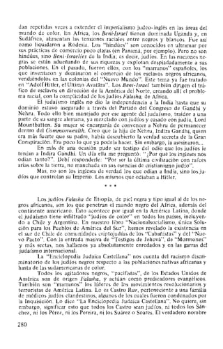 dan repetidas veces a extender el imperialismo judeo-inglés en las áreas del
mundo de color. En Africa, los Beni-Israel tienen dominada Uganda y, en
Sudáfrica, alimentan las tensiones raciales entre negros y blanc..:os. Fue así
como liquidaron a Rodesia. Los "hindúes" son conocidos en ultramar por
sus prácticas de comercio poco claras (en Panamá, por ejemplo). Pero no son
hindúes, sino Beni-Jsraelíes de la India; es decir, judíos. En las naciones ne-
gras se están adueñando de sus riquezas y explotan despiadadamente a sus
poblaciones. En el pasado, fueron ellos, con los "marranos" españoles, los
que inventaron y dominaron el comercio de los esclavos negros africanos,
vendiéndolos en las colonias del "Nuevo Mundo". Este tema ya fue tratado
en "AdolfHitler, el Ultimo AvaHíra". Los Beni-Jsrael también dirigen el trá-
fico de esclavos en dirección de la América del Norte, creando allí el proble-
ma racial, con la complicidad de los judíos Falasha, de Africa.
El judaísmo inglés no dio la independencia a la India hasta que su
dominio estuvo asegurado a través del Partido del Congreso de Gandhi y
Nehru. Todo ello bien manejado por ese agente del judaísmo, traidor a una
parte de su sangre alemana, ya mezclado con judíos y casado con judía, Lord
Mountbatten. Su mujer se encargaría de convencer a Nehru de permanecer
dentro del Commonwealth. Creo que la hija de Nehru, lndira Gandhi, quien
era más fuerte que su padre, había descubierto la verdad secreta de la Gran
Conspiración. Era poco lo que ya podría hacer. Sin embargo, la asesinaron...
En más de una ocasión pude ser testigo del odio que los judíos le
tenían a lndira Gandhi. Un día ella me preguntó: "¿Por qué los ingleses nos
odian tanto?". Debí responderle: "Por ser la última civilización con raíces
arias sobre la tierra, no manchada en sus esencias de cristianismo judío".
Mas, no son los ingleses de verdad los que odian a India, sino los ju-
díos que controlan su Imperio. Los mismos que odiaban a Hitler.
* * *
Los judíos Falasha de Etiopía, de piel negra y tipo igual al de los ne-
gros africanos, son los que penetran el mundo negro del Africa, además del
continente americano. Esto acontece por igual en la América Latina, donde
el judaísmo tiene infiltrado "judíos de color" en todos los países, incluyen-
do a Chile y Argentina. En nuestro libro "Nacionalsocialismo, única Solu-
ción para los Pueblos de América del Sur", hemos revelado la existencia en
el sur de Chile de comunidades criptojudías de los "Cabañistas" y del "Nue-
vo Pacto". Con la entrada masiva de "Testigos de Jehová", de "Mormones"
y más sectas, nos hallamos ya absolutamente enredados y en las garras del
judaísmo internacional.
La "Enciclopedia Judaica Castellana" nos cuenta del racismo discri-
minatorio de los judíos negros respecto a las poblaciones nativas africanas y
hasta de las sudamericanas de color.
Todos los agitadores negros, "pacifistas", de los Estados Unidos de
América son de origen Falasha, y actúan como predicadores evangélicos.
También son "marranos" los líderes de los movimientos revolucionarios y
terroristas de América Latina. Lo es Castro Ruz, perteneciente a una familia
de médicos judíos clandestinos, algunos de los cuales fueron condenados por
la Inquisición. Lo dice "La Enciclopedia Judaica Castellana". No quiere, sin
embargo, significar esto que todos los Castro sean judíos, ni todos los Sán-
chez, ni los Pérez, ni los Pereira, ni los Suárez o Soares. El verdadero nombre
280
 