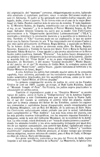 del criptojudío, del "marrano" converso, obligatoriamente es otro, habiendo
sólo adoptado el castellano, gaditano, vasco o catalán. Del mismo modo pa-
sará en Alemania. El judío se ha apropiado un nombre-disfraz visigodo, por-
tugués, árabe, chino o japonés. Ya lo hemos visto en el caso de la mujer Beni-
Israel en India. Pueden cambiar más de una vez de nombre. Y todo legalmen-
te. El Ministro Suárez, de España, ennoblecido con un título de Duque por
el rey, es un "marrano", y lo es también el Primer Ministro Soares, de Por-
tugal. Salvador Allende Gossens era judío por su madre. Con Fidel Castro
pertenecieron a la "Organización (guerrillera) Latinoamericana" ("OLA"),
destinada a introducir la revolución marxista y la guerrilla en la América La-
tina. También el "Che" Guevara pudo ser un criptojudío, lo que no quiere
decir que la familia Guevara lo sea. Y fue traicionado por el mismo Castro y
por otro judío proveniente de Francia, Regis Debray, y asesinado en Bolivia.
Ya lo hemos dicho, los judíos se devoran entr.~,. ellos. En Rusia, Bujarin,
Sinoviev, Kamenev y Trotsky lo fueron por Stalin':' Este y Beria lo fueron por
Salomón Nikita Kruschev. Cosas iguales y aún peores sucedieron en la Revo-
lución judea-masónica, llamada "Francesa". Los judíos hacen desaparecer a
sus propios líderes y dirigentes de la memoria colectiva y de la historia. ¿Quién
se acuerda hoy del "Gran Stalin" si no es para vilipendiarlo, o de Nikita
Kruschev, de Brezhniev, o del mismo "General Invencible", Moshe Dayan,
el del parche en el ojo? Ni siquiera de Golda Meir, la verdadera autora del
complot de "Water Gate", contra Nixon. ¿Quién menciona al terrorista y ex
Primer Ministro de Israel, Begin?
A esta América los judíos han entrado mucho antes de la conquista
española, hace milenios, pudiendo ser los verdaderos responsables de los ri-
tuales sangrientos practicados por los sacerdotes aztecas, como ya lo escri-
biéramos en "Adolf Hitler, el Ultimo Avatara".
La primera congregación secreta de judíos de color en los Estados
Unidos se creó en 1889, cuando un etíope, el Rabi León Richlieu, fundó
el "Moorish Temple of Zion". En Etiopía, los judíos negros practicaban la
circuncisión en ambos sexos.
También el imperialismo yanki y su "Doctrina Monroe" es asunto
típico de judíos, como lo fuera la "Independencia" de la América Españo-
la, destinándose a este Continente para que un día fuera la Nueva Judá.
En el sur del mundo se centraría el control total del planeta, esclavi-
zado por la tiranía cósmica del Señor de las Tinieblas, cuando los regíme-
nes comunistas y capitalistas hayan desaparecido, siendo reemplazados por
el Sistema Mesiánico, con un Rey del Mundo, de la anti-raza de Sión. Nues-
tro Continente sudamericano estará cortado casi por la mitad, habiéndose
dado cumplimiento al "Plan Andinia". Las más ricas zonas del planeta, con
las más grandes reservas hidrográficas, con las mayores riquezas forestales y
pesqueras, serán la sede del Gobierno Mesiánico, en la vecindad de la Antár-
tica. La otra mitad, estará destinada a ser "zona de abastecimiento y acarreo",
donde los animales-hombre y los arios esclavizados trabajarán por igual den-
tro de un régimen comunitario, con control tipo Kahal, vigilados por máqui-
nas y computadoras las veinticuatro horas del día, por "robots" y "cerebros
electrónicos" implacables. Deberán producir, al mismo tiempo que inventar
nuevas máquinas, nuevos sistemas de control, para el Rey de Judá, el Delega-
do-Hijo de Jehová, Nieto del Demiurgo.
Los goim servidores, conversos a los pies del Trono de Judá, nunca
llegarán a ser más que "Prosélitos de la Puerta". La Masonería, la Iglesia Cris-
281
 