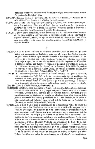 desgracia, dormidos, prisioneros en las redes de Maya. Voluntariamente retorna.
Es un Avatara. Es Adolf Hitler.
BRAHMA: Primera persona de la Trilogía Hindú, el Creador Inmóvil, el Anciano de los
Días, el Paralítico Eterno, más allá de todo, inalcanzable.
BUDA: Corresponde a una categoría espiritual muy alta, solar, como Kristos para los grie-
gos y los gnósticos. Gautama el Buda, fue un príncipe de la casta guerrera
Shastriya del norte de la India. Su doctrina verdadera tendía a despertar al
Héroe dormido, para liberarlo de la prisión de este mundo.
BUNDI: Líquido, semen masculino, donde se concentra el máximo poder creador cósmi-
co. Su preservación y transmutación, al mezclarse con la esencia espiritual del
líquido femenino, Aropa, entrega la inmortalidad. No debe proyectarse afuera
para crear el hijo de la carne, sino adentro, para dar vida al Hijo de la Muerte, al
Hijo del Hombre.
e
CALEUCHE: Es el Barco Fantasma de los mares del sur de Chile, del Polo Sur. Su tripu-
lación está compuesta por los héroes muertos, tal vez por los Cinches inmorta-
les, por Dioses Blancos, que siempre volverán. Caleu significa retorno, y Che,
hombre. Es el hombre que vendrá, es Manú. Navega con todas sus luces encen-
didas bajo el agua, en un sentido esotérico profundo representa a Kundalini,
la Serpiente lgnea, que duerme y circula por las aguas profundas del alma, en
los continentes sumergidos de Hiperbórea, de Lemuria, de la Atlántida, tenien-
do como su Hogar y Morada, Asgart, Thule. En verdad, el cerebro arcaico, hoy
inutilizado. Es el legendario Poder de Odín; Odyl. Es el Vril.
CINCHE: En araucano equivaldría a Führer; el "alma colectiva" del pueblo mapuche,
que se entrega a un Toki, Jefe, o Guía, voluntariamente por ese pueblo, en un
momento de crisis, gran peligro, o guerra. El espíritu del Cinche se apodera del
Toki, quien tendrá poder absoluto sobre su pueblo de guerreros, pero sólo por
un período determinado, hasta que el peligro haya pasado, o la guerra terminado.
CINCHECONA: El Cinche-Prinzip, el Führer-Prinzip.
CIUDAD DE LOS CESARES: Equivale a la Asgart, es la Agartha, la Shamballah de losAn-
des del sur del mundo, de Chile y Argentina, como El/el/in lo es de la América
ecuatorial. Ciudad mítica, habitada por los "Dioses Blancos"; en verdad, por los
hiperbóreos, por los Vikingos, los templarios y los hitleristas sobrevivientes de las
grandes catástrofes históricas y planetarias, en la Tierra Interior, en Antictón. A
esta ciudad arriba el Caleuche, bajo los hielos de la Antártica. La Ciudad de los
Césares es, en verdad, la Morada del Caleuche.
CIVILIZACION DEL GOBI: Tras la desaparición de la Hiperbórea Polar, de Thule, los
primeros aryos, los hiperbóreos que se salvan de la catástrofe, emigran con la
Swástika Dextrógira, en dirección del Gobi, tierra verde, de grandes bosques, en
aquel entonces, y allí fundan una gran civilización, cuyos restos aún podrían
encontrarse bajo las estepas y las arenas de los desiertos del Asia central. Esta
civilización también desaparece, quizás por una explosión atómica. A esta catás-
trofe se estaría refiriendo la historia bíblica de la mujer de Lot y la Estatua de
Sal. Según el profesor Hermann Wirth, la gran emigración del Gobi, de los pue-
blos Arios-Godos que logran salvarse de la catástrofe que ha transformado en un
árido desierto a esas regiones (Desierto del Gobi), ha sido robada y falsificada
por los judíos, que fueron una tribu o casta de sudras, de esclavos, que se mante-
nía en la periferia de ese éxodo. Se apropian del mito y la leyenda (las Doce
Tribus, "los Cuarenta Años de peregrinación en el Desierto", etcétera) traspo-
289
 