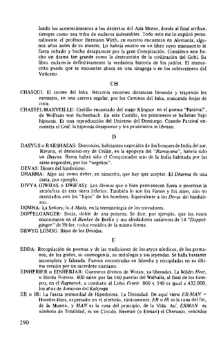 lando los acontecimientos a los desiertos del Asia Menor, donde al final arriban,
siempre como una tribu de esclavos indeseables. Todo esto me lo explicó perso-
nalmente el profesor Hermann Wirth, en nuestro encuentro en Alemania, algu-
nos años antes de su muerte. Lo habría escrito en un libro cuyo manuscrito le
fuera robado y hecho desaparecer por la gran Conspiración. Considero este he-
cho un drama tan grande como la destrucción de la civilización del Gobi. Su
libro esclarecía definitivamente la verdadera historia de los judíos. El manus-
crito puede que se encuentre ahora en una sinagoga o en los subterráneos del
Vaticano.
CH
CHASQUI: El correo del lnka. Recorría enormes distancias llevando y trayendo los
mensajes, en una carrera regular, por los Caminos del lnka, mascando hojas de
coca.
CHASTEL-MARVEILLE: Castillo encantado del mago Klingsor en el poema "Parzival",
de Wolfram von Eschenbach. En este Castillo, los prisioneros se hallaban bajo
hipnosis. Es una reproducción del Universo del Demiurgo. Cuando Parzival en-
cuentra el Gral, la hipnosis desaparece y los prisioneros se liberan.
D
DASYUS o RAKSHASAS: Demonios, habitantes negroides de los bosques de India del sur.
Ravana, el demonio-rey de Ceilán, en la epopeya del "Ramayana", habría sido
un Dasyus. Rama habrá sido el Conquistador ario de la India habitada por las
razas negroides, por los "negritos".
DEVAS: Dioses del hinduísmo.
DHARMA: Algo así como deber, en sánscrito, que hay que aceptar. El Dharma de una
casta, por ejemplo.
DIVYA (DWIJAS o DWIFAS): Los divinos que o bien permanecen fuera o penetran la
atmósfera de esta tierra inferior. También lo son los Vanen y los Asen, aún no
mezclados con los "hijos" de los hombres. Equivalente a los Del'as del hinduís-
mo.
DOMNA: L.a Señora, la A-Mada, en la terminología de los trovadores.
DOPPELGANGER: Sosía, doble de una persona. Se dice, por ejemplo, que los rusos
encontraron en el Bunker de Berlín y sus alrededores cadáveres de 14 "Doppel-
ganger" de Hitler, todos vestidos de la misma forma.
DRWYG LONOG: Rayo de los Druidas.
E
EDDA: Recopilación de poemas y de las tradiciones de los aryos nórdicos, de los germa-
nos, de los godos, su cosmogonía, su mitología y sus leyendas. Se halla bastante
incompleta y falseada. Fueron encontradas en Islandia y recopiladas en su últi-
ma versión por un sacerdote cristiano.
EINHERIER o EINHERJAR: Guerreros divinos de Wotan, ya liberados. La Wildes Heer,
u Horda Furiosa. 800 salen por las 540 puertas del Walhalla, al final de los tiem-
pos, en el Ragnarok, a combatir al Lobo Fenrir. 800 x 540 es igual a 432.000,
los años de duración del Kaliyuga.
ER o IR: La fuerza primordial de Hiperbórea. La Divinidad. De aquí viene ER-MAN =
Hombre-Dios, expresado en el símbolo, rúnicamente. ER o IR es la runa del fin,
de la Muerte, y MANes la runa del principio, de la Vida. Así, ERMAN es
símbolo de Totalidad, es un Círculo. Herman (o Erman) el Cherusco, vencedor
290
 