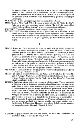 del romano Vario, era un Hombre-Dios. Ir es la columna que en Hiperbórea
sostiene al Cielo. Perdida tras el hundimiento de ese Continente primordial,
viene a ser representada por el /RM/NSUL (IR-MINSUL), el Arbol sagrado de
los germanos, que se encontraba en los Externsteiner y que fuera destruido por
Carlomagno.
ERIK EPAIOS: El Eros Cosmogónico, el huevo indiviso, órfico;Phanes.
ESCHENBACH, WOLFRAM VON: Trovador y poeta alemán del "Ciclo del Gral".
Autor de la obra más importante en esta materia: "Parzival". En nuestro libro
"Adolf Hitler, el Ultimo Avatara" la hemos comentado detenidamente.
ESOTERICO: Viene del griego Eisoteo; entrar, hacer entrar en Dios, en Teo.
EXTERNSTEINE: Misterioso complejo de rocas gigantescas, en la Westfalia. Se des-
conoce su edad y su origen, siendo construcción hiperbórea como Stonehenge.
En esta obra reproducimos uno de los rostros allí existentes. Se encuentra tam-
bién Wotan crucificado en el Arbol lggdrasil, que fuera destruido por Cario-
magno.
F
FEDELE D'AMORE: Secta iniciática del norte de Italia, a la que habría pertenecido
Dante. Por medio de un proceso graduado de "amor platónico", o bien de un
tantrismo poético de la "Mano Derecha", alcanzábase la totalización, el andro-
ginato místico. Se hablaba de una "amada muerta" (Beatriz) y en tomo a su
recuerdo se organizaba todo un ritual simbólico-mágico. Por ejemplo, una de
las primeras etapas llámase "Industria", consistiendo en guardar en una bolsita
de preciado brocato algunas pequeñas prendas de la amada, que pasan a revestir
un carácter sacro. La amada, así, vendría a representar a Sophia, a la Shakti,
o bien, al Parakletos cátaro, el Espíritu Santo, que era femenino y se hallaba
simbolizado por la paloma. En una palabra, el eterno femenino.
FENRIR: Es el Lobo siniestro que en el Ragnarok, o "Crepúsculo de los Dioses", devora
la Creación y a los mismos Dioses.
FREIJA: La esposa o contraparte femenina de Wotan. Es la Guardadora del Fuego Má-
gico, o "Lámpara Mágica", de nombre Foddick, según la Crónica Frisona antedi-
luviana. También se escribe Frya, la "Madre de la Raza Blanca", y forma una
trilogía con Finda y Lyda.
FÜHRER: Palabra germánica antigua, de resonancia místico-mágica. Viene a representar
al Dirigente, al Guía Supremo y aceptado del pueblo germano, de la raza aria y
goda. Toma el mando en un momento de gran peligro o crisis. Se le elige y acep-
ta voluntariamente por un tiempo determinado, jurándosele lealtad hasta la
muerte, hasta que el peligro haya pasado. Es el Führer-Prinzip, que debe respe-
tarse hasta la muerte, con lealtad absoluta. En este libro la encamación del
Principio del Führer, en la persona de Adolf Hitler, la entendemos como la
posesión de un individuo por el Alma Colectiva de su raza, de su nacionalidad.
FUTHARK: El conjunto de runas redescubiertas por Wotan, crucificado por nueve no-
ches en el árbol lggdrasil, tras haberse perdido estos signos mágicos con el
hundimiento de Hiperbórea. El nombre es resultado de la lectura de las prime-
ras runas del conjunto. Llámasele "Futhark de Odín ·:
G
GARUDA: El pájaro-vehículo del Dios ario Vishnú, del hinduísmo. Semejante a los
cuervos de Wotan, de Mithra y del Inka, o Inca.
291
 