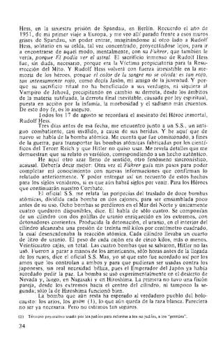 Hess, en la siniestra pnswn de Spandau, en Berlín. Recuerdo el año de
1951, de mi primer viaje a Europa, y me veo allí parado frente a esos muros
grises de Spandau, sin poder entrar, imaginándome al otro lado a Rudolf
Hess, solitario en su celda, tal vez concentrado, proyectándose lejos, para ir
a encontrarse de aquel modo, mentalmente, con su Führer, que también le
vería, porque El podz'a ver el astral. El sacrificio inmenso de Rudolf Hess
fue, sin duda, necesario, porque era la Víctima propiciatoria para la Resu-
rrección del Mito. Y Rudolf Hess volverá con fuerza irresistible en la me-
moria de los héroes, porque el color de la sangre no se olvida; es tan rojo,
tan intensamente rojo, como decía Jasón, mi amigo de la juventud. Y por-
que su sacrificio ritual no ha beneficiado a sus verdugos, ni siquiera al
Vampiro de Jehová, precipitando en cambio su derrota, desde los ámbitos
de la materia sutilizada, la derrota final inevitable, causada por ley espiritual,
puesta en acción por la infamia, la morbosidad y el sadismo más cruentos.
De esto doy fe, os lo aseguro.
Todos los 17 de agosto se recordará el asesinato del Héroe inmortal,
Rudolf Hess.
Tres días antes de esa fecha, me encuentro junto a un S.S., un anti-
guo combatiente, casi inválido, a causa de sus heridas. Y he aquí que de
nuevo se habla de la bomba atómica. Me cuenta que fue comisionado, a fines
de la guerra, para transportar las bombas atómicas fabricadas por los cientí-
ficos del Tercer Reich y que Hitler no quiso usar. Me revela detalles que me
demuestran que su relato es verídico, correspondiendo a un hecho auténtico.
He aquí otro azar lleno de sentido, otro fenómeno sincronístico,
acausal. Debería decir mejor: Otra vez el Führer guía mis pasos para poder
completar mi conocimiento con nuevas informaciones que confirman lo
relatado anteriormente. Y poder entregar así un recuento de estos hechos
para los siglos venideros, si es que aún habrá siglos por venir. Para los Héroes
que continuarán nuestro Cor:tbate.
El oficial S.S. me relata las peripecias del traslado de doce bombas
atómicas, dividida cada bomba en dos cajones, para ser emsamblada poco
antes de su uso. Ocho bombas se perdieron en el Mar del Norte y únicamente
cuatro quedaron disponibles, dice. El habla de sólo cuatro. Se componían
de un cilindro con dos golillas de uranio enriquecido en los extremos, con
detonadores corrientes. Producida la detonación, el uranio, en el interior del
cilindro alcanzaba una presión de treinta mil kilos por centímetro cuadrado,
la cual desencadenaba la reacción atómica. Cada cilindro llevaba un cuarto
de litro de uranio. El peso de cada cajón era de cinco kilos, más o menos.
Veinticuatro cajas, en total. Las cuatro bombas que se salvaron, Hitler no las
usó. Fueron a parar a manos de los americanos, sólo horas antes de la llegada
de los rusos, dice el oficial S.S. Mas, yo sé que esto fue acordado así por los
amos que los controlan a ambos y para que pudieran ser usadas contra los
japoneses, sin real necesidad bélica, pues el Emperador del Japón ya había
acordado pedir la paz. La bomba se usó experimentalmente en el desierto de
Nevada y, luego, en Nagasaki y en Hiroshima. La primera no tuvo una fisión
pareja, desde los extremos hacia el centro del cilindro, ni tampoco la se-
gunda; sólo la de Hiroshirna funcionó bien.
La bomba que aún resta ha esperado al verdadero pueblo del holo-
causto: los arios, los goim ( 1), lo que aún queda de la raza blanca. Pareciera
no ser ya necesaria. Pero no estemos tan seguros.
(1) Término peyorativo usado por los judíos para referirse a los no judíos, a los "gentiles".
34
 