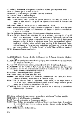 GAUTAMA: Nombre del príncipe ario del norte de la India que llegara a ser Buda.
GENTIL: Nombre que se da a los no judíos.
GEOMANCIA: Ciencia mágica aplicable a "centros" terrestres.
GERDA: La Tierra, en alemán antiguo.
GODI o GODEN: Sacerdote de los godos.
GODO: Viene de Got, Dios, nombre con que los germanos, los Asen y los Vanen sella-
maban a ellos mismos. Los godos de España acostumbraban a llamarse Asen
entre ellos.
GÓTTERDAMERUNG: El Crepúsculo de los Dioses en las "Edda".
GüiN: Nombre peyorativo que los judíos dan a los no judíos. El singular se escribe goim.
En este Libro lo hemos escrito solamente así, sea para el singular o para el plural,
a objeto de simplificar.
GOLEM: Hombre-mecánico, robot, fabricado por el rabino Low, en Praga.
GRAL o GRIAL: Objeto-Poder misterioso del que se habla en los poemas del "Ciclo del
Gral", especialmente en "Parzival", de Wolfram von Eschenbach, quien afirma
que es una piedra preciosa, caída del entrecejo de Lucifer sobre la Tierra, en su
combate estelar. Se lo ha cristianizado como Copa, aun cuando el "objeto"
tendría su verdadero origen en la leyenda irlandesa de los Tuathas de Danan,
quienes llegan a la Tierra portando un Caldero, un Vaso y una Lanza. Ver sobre
este tema mis libros "El Cordón Dorado" y "Adolf Hitler, el Ultimo Avalara':
GURU: Maestro de la yoga en sánscrito.
H
HAKRONG-MANU: Cavena del oidor de Manu, en Isla de Pascua. Iniciación del Manu-
Tara.
HAMSA: Mantra correspondiente al Vacío (Sunya), inmediatamente fuera del cráneo fí-
sico. Significa "Tú eres yo':
HANGATYR: El crucificado cósmico, que pende en la Cruz de las Constelaciones.
HAPU-MANU: Isla del "Grito de Manu", en Isla de Pascua. Iniciación del Manu-Tara.
HESPERIDES: Son las tres hermanas que cuidaban las manzanas de oro en el Jardín del
mismo nombre, donde Hércules las robara.
HIDROMIEL: Bebida sagrada de los germanos.
HIRANYAGARBHA-KABDA: La Kábala Aria.
HOWEN: Seres divinos, fuerzas de la naturaleza, corresponden a los Devas, en la mitolo-
gía de los Selknam y de los Onas de la Tierra del Fuego.
HUAIYUHUEN: Algo así como el Lingasarira, Cuerpo Astral, de los magos Jan de la
Tierra del Fuego. Sólo estos magos lo poseen y es un cuerpo inmortal, que no
perece con la muerte del cuerpo físico más denso.
HVARENO: Poder, Energía o Fuerza que se perdiera con la mezcla y el hundimiento
del Continente Primigenio.
1
IDA: Canal sutil psíquico que recorre a la derecha de la Columna Vertebral Invisible.
IGGDRASIL: El Arbol Sagrado, en las Eddas.
IMAN: Personaje carismático en el esoterismo islámico.
INDUSTRIA: Trabajo que cumplían los Fedele d'Amore, guardando dentro de una bolsi-
ta o envoltorio, que siempre portaban consigo, algunas prendas de la A-Mada
desaparecida.
IRMIN: El Ser Supremo de Hiperbórea.
292
 