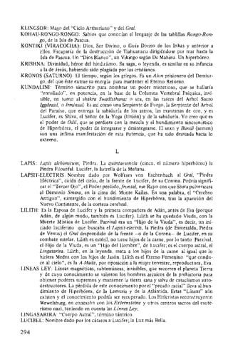 KLINGSOR: Mago del "Ciclo Arthuriano" y del Gral.
KOHAU-RONGO-RONGO: Sabios que conocían el lenguaje de las tablillas Rongo-Ron-
go, de la Isla de Pascua.
KONTIKI (VIRACOCHA): Dios, Ser Divino, o Guía Divino de los Inkas y anterior a
ellos. Escaparía de la destrucción de Tiahuanacu dirigiéndose por mar hasta la
Isla de Pascua. Un "Dios Blanco", un Vikingo según De Mahieu. Un hiperbóreo.
KRISHNA: Divinidad, héroe del hinduísmo. Su saga, o leyenda, es similar en su infancia
a la de Jesús, habiendo sido plagiada por los cristianos.
KRONOS (SATURNO): El tiempo, según los griegos. Es un Aion prisionero del Demiur-
go, del que éste extrae su energía para mantener el Eterno Retomo.
KUNDALINI: Término sánscrito para nombrar un poder misterioso, que se hallaría
"enrollado", en potencia, en la base de la Columna Vertebral Psíquica, invi-
sible, en torno al shakra Swadisthana; o sea, en las raíces del Arbol Sacro
!ggdrasil, o Irminsul. Es así como una Serpiente de Fuego, la Serpiente del Arbol
del Paraíso, que entrega la sabiduría de los astros, las manzanas de oro, y es
Lucifer, es Shiva, el Señor de la Yoga (Unión) y de la sabiduría. Yo creo que es
el poder de Odil, que se perdiera con la mezcla y el hundimiento sincronístico
de Hiperbórea, el poder de integrarse y desintegrarse. El sexo y Bundi (semen)
son una ínfima manifestación de esta Potencia, que ha sido desviada hacia lo
externo.
L
LAPIS: Lapis alchimicum, Piedra. La quintaesencia (cinco, el número hiperbóreo) la
Piedra Filosofal. Lucifer, la Estrella de la Mañana.
LAPSIT-ELECTRIS: Nombre dado por Wolfram von Eschenbach al Gral, "Piedra
Eléctrica", caída del cielo, de la frente de Lucifer, de su Corona. Podría signifi-
car el "Tercer Ojo", el Poder perdido,frontal, ese Rayo con que Shiva pulverizara
al Demonio Smara, en la cima del Monte Kailas. En una palabra, el "Cerebro
Antiguo", sumergido con el hundimiento de Hiperbórea, tras la aparición del
Nuevo Continente, de la corteza cerebral. ·
LILITH: Es la Esposa de Lucifer y la primera compañera de Adán, antes de Eva (porque
Adán, de algún modo, también es Lucifer). Iilith se ha quedado Viuda, con la
Muerte Mística de Lucifer. Parzival era un "Hijo de la Viuda", es decir, un ini-
ciado luciferino que buscaba el Lapsit-electris, la Piedra (de Esmeralda, Piedra
de Venus) el Gral desprendido de la frente -o de la Corona- de Lucifer, en su
combate estelar. Lilith es estéril, no tiene hijos de la carne, por lo tanto Parzival,
el Hijo de la Viuda, es un "Hijo del Hombre", de Lucifer; es el cuerpo astral, el
Lingasarira. Lilith, en la leyenda, mata a los hijos de la carne al igual que lo
hiciera Medea con los hijos de Jasón. Iilith es el Eterno Femenino "que condu-
ce al cielo", es la A-Mada, por oposición a la mujer terrestre, reproductora, Eva.
LINEAS LEY: Líneas magnéticas, subterráneas, invisibles, que recorren el planeta Tierra
y de cuyo conocimiento se valieron los hombres arcaicos de la prehistoria para
obtener poderes supremos y mantener la tierra sana y salva de cataclismos auto-
destructores. La pérdida de este conocimiento por el "pecado racial" lleva al hun-
dimiento de Hiperbórea, de la Lemuria y de la Atlántida. Estas "Líneas" aún
existen y el conocimiento podría ser recuperado. Los Hitleristas reconstruyeron
Wewelsburg, en conexión con los Externsteine y otros centros sacros del esote-
rismo nazi, teniendo en cuenta las Líneas Ley.
LINGASARIRA: "Cuerpo Astral", término tántrico.
LUCIBEL: Nombre dado por los cátaros a Lucifer; la Luz más Bella.
294
 
