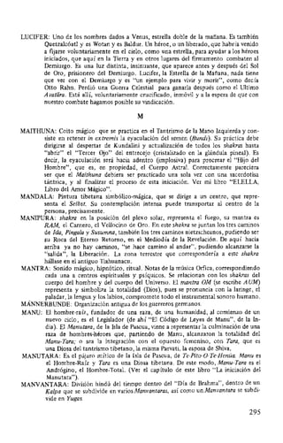 LUCIFER: Uno de los nombres dados a Venus, estrella doble de la mañana. Es también
Quetzalcóatl y es Wotan y es Baldur. Un héroe, o un liberado, que habría venido
a fijarse voluntariamente en el cielo, como una estrella, para ayudar a los héroes
iniciados, que aquí en la Tierra y en otros lugares del firmamento combaten al
Demiurgo. Es una luz distinta, insinuante, que aparece antes y después del Sol
de Oro, prisionero del Demiurgo. Lucifer, la Estrella de la Mañana, nada tiene
que ver con el Demiurgo y es "un ejemplo para vivir y morir", como decía
Otto Rahn. Perdió una Guerra Celestial para ganarla después como el Ultimo
Avatiíra. Está allí, voluntariamente crucificado, inmóvil y a la espera de que con
nuestro combate hagamos posible su vindicación.
M
MAITHUNA: Coito mágico que se practica en el Tantrismo de la Mano Izquierda y con-
siste en retener in extremis la eyaculación del semen (Bundi). Su práctica debe
dirigirse al despertar de Kundalini y actualización de todos los shakras hasta
"abrir" el "Tercer Ojo" del entrecejo (cristalizado en la glándula pineal). Es
decir, la eyaculación será hacia adentro (implosiva) para procrear el "Hijo del
Hombre", que es, en propiedad, el Cuerpo Astral. Correctamente pareciera
ser que el Maithuna debiera ser practicado una sola vez con una sacerdotisa
tántrica, y al fmalizar el proceso de esta iniciación. Ver mi libro "ELELLA,
Libro del Amor Mágico".
MANDALA: Pintura tibetana simbólico-mágica, que se dirige a un centro, que repre-
senta el Selbst. Su contemplación intensa puede transportar al centro de la
persona, precisamente.
MANIPURA: shakra en la posición del plexo solar, representa el fuego, su mantra es
RAM, el Carnero, el Vellocino de Oro. En este shakra se juntan los tres caminos
de Ida, Pinga/a y Susumna, también los tres caminos nietzscheanos, pudiendo ser
su Roca del Eterno Retorno, en el Mediodía de la Revelación. De aquí hacia
arriba ya no hay caminos, "se hace camino al andar", pudiendo alcanzarse la
"salida", la Liberación. La zona terrestre que correspondería a este shakra
hállase en el antiguo Tiahuanacu.
MANTRA: Sonido mágico, hipnótico, ritual. Notas de la música Orfica, correspondiendo
cada una a centros espirituales y psíquicos. Se relacionan con los shakras del
cuerpo del hombre y del cuerpo del Universo. El mantra OM (se escribe AUM)
representa y simboliza la totalidad (Dios), pues se pronuncia con la laringe, el
paladar, la lengua y los labios, compromete todo el instrumental sonoro humano.
MÁNNERBUNDE: Organización antigua de los guerreros germanos.
MANU: El hombre-raíz, fundador de una raza, de una humanidad, al comienzo de un
nuevo ciclo; es el Legislador (de ahí "El Código de Leyes de Manu", de la In-
dia). El Manutara, de la Isla de Pascua, viene a representar la culminación de una
raza de hombres-héroes que, partiendo de Manu, alcanzaron la totalidad del
Manu-Tara; o sea la integración con el opuesto femenino, con Tara, que es
una Diosa del tantrismo tibetano, la misma Parvati, la esposa de Shiva.
MANUTARA: Es el pájaro mítico de la Isla de Pascua, de Te-Pito-0-Te-Henúa. Manu es
el Hombre-Raíz y Tara es una Diosa tibetana. De este modo, Manu-Tara es el
Andrógino, el Hombre-Total. (Ver el capítulo de este libro "La iniciación del
Manutara'').
MANVANTARA: División hindú del tiempo dentro del "Día de Brahma", dentro de un
Ka/pa que se subdivide en varios Manvantaras, así como un Manvantara se subdi-
vide en Yugas.
295
 