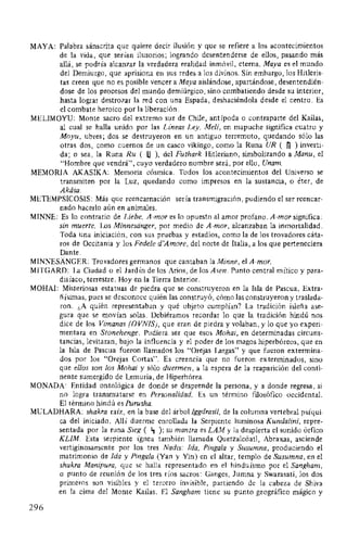 MAYA: Palabra sánscrita que quiere decir ilusión y que se refiere a los acontecimientos
de la vida, que serían ilusorios; logrando desentenderse de ellos, pasando más
allá, se podría alcanzar la verdadera realidad inmóvil, eterna. Maya es el mundo
del Demiurgo, que aprisiona en sus redes a los divinos. Sin embargo, los Hitleris-
tas creen que no es posible vencer a Maya aislándose, apartándose, desentendién-
dose de los procesos del mundo demiúrgico, sino combatiendo desde su interior,
hasta lograr destrozar la red con una Espada, deshaciéndola desde el centro. Es
el combate heroico por la liberación.
MELIMOYU: Monte sacro del extremo sur de Chile, antípoda o contraparte del Kailas,
al cual se halla unido por las Lineas Ley. Meli, en mapuche significa cuatro y
Moyu, ubres; dos se destruyeron en un antiguo terremoto, quedando sólo las
otras dos, como cuernos de un casco vikingo, como la Runa UR ( 0 ) inverti-
da; o sea, la Runa Ru ( U), del Futhark Hitleriano, simbolizando a Manu, el
"Hombre que vendrá", cuyo verdadero nombre será, por ello, Unam.
MEMORIA AKASIKA: Memoria cósmica. Todos los acontecimientos del Universo se
transmiten por la Luz, quedando como impresos en la sustancia, o éter, de
Akása.
METEMPSICOSIS: Más que reencarnación sería transmigración, pudiendo el ser reencar-
nado hacerlo aún en animales.
MINNE: Es lo contrario de Liebe. A-mor es lo opuesto al amor profano. A-mor significa:
sin muerte. Los Minnesiinger, por medio de A-mor, alcanzaban la inmortalidad.
Toda una iniciación, con sus pruebas y estadios, como la de los trovadores cáta-
ros de Occitania y los Fedele d'Amore, del norte de Italia, a los que perteneciera
Dante.
MINNESANGER: Trovadores germanos que cantaban la Minne, el A-mor.
MITGARD: La Ciudad o el Jardín de los Arios, de los Asen. Punto central mítico y para-
disíaco, terrestre. Hoy en la Tierra Interior.
MOHAI: Misteriosas estatuas de piedra que se construyeron en la Isla de Pascua. Extra-
ñísimas, pues se desconoce quién las construyó, cómo las construyeron y traslada-
ron. ¿A quién representaban y qué objeto cumplían? La tradición isleña ase-
gura que se movían solas. Debiéramos recordar lo que la tradición hindú nos
dice de los Vimanas (OVNIS), que eran de piedra y volaban, y lo que yo experi-
mentara en Stonehenge. Pudiera ser que esos Mohai, en determinadas circuns-
tancias, levitaran, bajo la influencia y el poder de los magos hiperbóreos, que en
la Isla de Pascua fueron llamados los "Orejas Largas" y que fueron extermina-
dos por los "Orejas Cortas". Es creencia que no fueron exterminados, sino
que ellos son los Mohai y sólo duermen, a la espera de la reaparición del conti-
nente sumergido de Lemuria, de Hiperbórea.
MONADA: Entidad ontológica de donde se desprende la persona, y a donde regresa, si
no logra transmutarse en Personalidad. Es un término filosófico occidental.
El término hindú es Purusha.
MULADHARA: shakra raíz, en la base del árbol Iggdrasil, de la columna vertebral psíqui-
ca del iniciado. Allí duerme enrollada la Serpiente luminosa Kundalini, repre-
sentada por la runa Sieg ( ~ ); su mantra es LAM y la despierta el sonido órfico
KLIM. Esta serpiente ígnea también llamada Quetzalcóatl, Abraxas, asciende
vertiginosamente por los tres Nadis: Ida, Pinga/a y Susumna, produciendo el
matrimonio de Ida y Pinga/a (Yan y Yin) en el altar, templo de Susumna, en el
shakra Manípura, que se halla representado en el hinduísmo por el Sangham,
o punto de reunión de los tres ríos sacros: Ganges, Jumna y Swarasati, los dos
primeros son visibles y el tercero invisible, partiendo de la cabeza de Shiva
en la cima del Monte Kailas. El Sangham tiene su punto geográfico mágico y
296
 