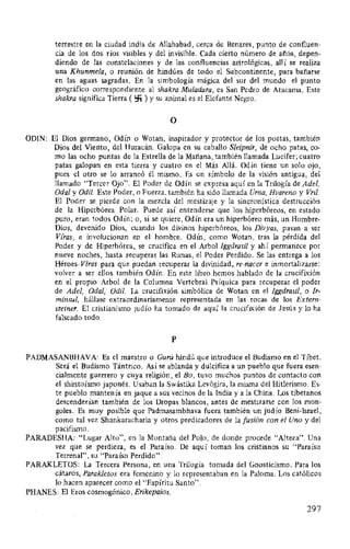 terrestre en la ciudad india de Allahabad, cerca de Benares, punto de confluen-
cia de los dos ríos visibles y del invisible. Cada cierto número de años, depen-
diendo de las constelaciones y de las confluencias astrológicas, allí se realiza
una Khunmela, o reunión de hindúes de todo el Subcontinente, para bañarse
en las aguas sagradas. En la simbología mágica del sur del mundo el punto
geográfico correspondiente al shakra Muladara, es San Pedro de Atacama. Este
shakra significa Tierra ( !:fi ) y su animal es el Elefante Negro.
o
ODIN: El Dios germano, Odín o Wotan, inspirador y protector de los poetas, también
Dios del Viento, del Huracán. Galopa en su caballo Sleipnir, de ocho patas, co-
mo las ocho puntas de la Estrella de la Mañana, también llamada Lucifer; cuatro
patas galopan en esta tierra y cuatro en el Más Allá. Odín tiene un solo ojo,
pues el otro se lo arrancó él mismo. Es un símbolo de la visión antigua, del
llamado "Tercer Ojo". El Poder de Odín se expresa aquí en la Trilogía de Adel,
Oda/ y Odil. Este Poder, o Fuerza, también ha sido llamada Urna, Hvareno y Vril.
El Poder se pierde con la mezcla del mestizaje y la sincronística destrucción
de la Hiperbórea Polar. Puede así entenderse que los hiperbóreos, en estado
puro, eran todos Odín; o, si se quiere, Odín era un hiperbóreo más, un Hombre-
Dios, devenido Dios, cuando los divinos hiperbóreos, los Divyas, pasan a ser
Vfras, e involucionan en el hombre. Odín, como Wotan, tras la pérdida del
Poder y de Hiperbórea, se crucifica en el Arbol lggdrasil y ahí permanece por
nueve noches, hasta recuperar las Runas, el Poder Perdido. Se las entrega a los
Héroes-Viras para que puedan recuperar la divinidad, re-nacer e inmortalizarse:
volver a ser ellos también Odín. En este libro hemos hablado de la crucifixión
en el propio Arbol de la Columna Vertebral Psíquica para recuperar el poder
de Adel, Oda/, Odil. La crucifixión simbólica de Wotan en el lggdrasil, o Ir-
minsul, hállase extraordinariamente representada en las rocas de los Extern-
steiner. El cristianismo judío ha tomado de aquí la crucifixión de Jesús y lo ha
falseado todo.
p
PADMASANBHAVA: Es el maestro o Gurú hind~ que introduce el Budismo en el Tíbet.
Será el Budismo Tántrico. Así se ablanda y dulcifica a un pueblo que fuera esen-
cialmente guerrero y cuya religión, el Bo, tuvo muchos puntos de contacto con
el shintoísmo japonés. Usaban la Swástika Levógira, la misma del Hitlerismo. Es-
te pueblo mantenía en jaque a sus vecinos de la India y a la China. Los tibetanos
descenderían también de los Dropas blancos, antes de mestizarse con los mon-
goles. Es muy posible que Padmasambhava fuera también un judío Beni-lsrael,
como tal vez Shankaracharia y otros predicadores de la fusión con el Uno y del
pacifismo.
PARADESHA: "Lugar Alto", en la Montaña del Polo, de donde procede "Alteza". Una
vez que se perdiera, es el Paraíso. De aquí toman los cristianos su "Paraíso
Terrenal", su "Paraíso Perdido".
PARAKLETOS: La Tercera Persona, en una Trilogía tomada del Gnosticismo. Para los
cátaros, Parakletos era femenino y lo representaban en la Paloma. Los católicos
lo hacen aparecer como el "Espíritu Santo".
PHANES: El Eros cosmogónico, Erikepaios.
297
 