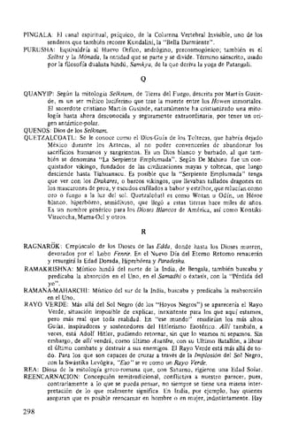 PINGALA: El canal espiritual, psíquico, de la Columna Vertebral Invisible, uno de los
senderos que también recorre Kundalini, la "Bella Durmiente".
PURUSHA: Equivaldría al Huevo Orfico, andrógino, precosmogónico; también es el
Selbst y la Mónada, la entidad que se parte y se divide. Término sánscrito, usado
por la ftlosofía dualista hindú, Samkya, de la que deriva la yoga de Patangali.
Q
QUANYIP: Según la mitología Selknam, de Tierra del Fuego, descrita por Martín Gusin-
de, es un ser mítico luciferino que trae la muerte entre los Howen inmortales.
El sacerdote cristiano Martín Gusinde, naturalmente ha cristianizado una mito-
logía hasta ahora desconocida y seguramente extraordinaria, por tener un ori-
gen antártico-polar.
QUENOS: Dios de los Selknam.
QUETZALCOATL: Se le conoce como el Dios-Guía de los Toltecas, que habría dejado
México durante los Aztecas, al no poder convencerles de abandonar los
sacrificios humanos y sangrientos. Es un Dios blanco y barbado, al que tam-
bién se denomina "La Serpiente Emplumada". Según De Mahieu fue un con-
quistador vikingo, fundador de las civilizaciones mayas y toltecas, que luego
desciende hasta Tiahuanacu. Es posible que la "Serpiente Emplumada" tenga
que ver con los Drakares, o barcos vikingos, que llevaban tallados dragones en
los mascarones de proa, y escudos enfllados a babor y estribor, que relucían como
oro o fuego a la luz del sol. Quetzalcóatl es como Wotan u Odín, un Héroe
blanco, hiperbóreo, semidivino, que llegó a estas tierras hace miles de años.
Es un nombre genérico para los Dioses Blancos de América, así como Kontiki-
Viracocha, Mama-Ocl y otros.
R
RAGNAROK: Crepúsculo de los Dioses de las Edda, donde hasta los Dioses mueren,
devorados por el Lobo Fenrir. En el Nuevo Día del Eterno Retorno renacerán
y resurgirá la Edad Dorada, Hiperbórea y Paradesha.
RAMAKRISHNA: Místico hindú del norte de la India, de Bengala, también buscaba y
predicaba la absorción en el Uno, en el Samadhi o éxtasis, con la "Pérdida del
yo".
RAMANA-MAHARCHI: Místico del sur de la India, buscaba y predicaba la reabsorción
en el Uno.
RAYO VERDE: Más allá del Sol Negro (de los "Hoyos Negros") se aparecería el Rayo
Verde, situación imposible de explicar, inexistente para los que aquí estamos,
pero más real que toda realidad. En "ese mundo" residirían los más altos
Guías, inspiradores y sostenedores del Hitlerismo Esotérico. Allí también, a
veces, está Adolf Hitler, pudiendo retornar, sin que lo veamos ni sepamos. Sin
embargo, de allí vendrá, como último Avatí1ra, con su Ultimo Batallón, a librar
el último combate y destruir a sus enemigos. El Rayo Verde está más allá de to-
do. Para los que son capaces de cruzar a través de la Implosión del Sol Negro,
con la Swástika Levógira, "Eso" se ve como un Rayo Verde.
REA: Diosa de la mitología greco-romana que, con Saturno, rigieron una Edad Solar.
REENCARNACION: Concepción semitradicional, conflictiva a nuestro parecer, pues,
contrariamente a lo que se pueda pensar, no siempre se tiene una misma inter-
pretación de lo que realmente significa. En India, por ejemplo, hay quienes
aseguran que es posible reencarnar en hombre o en mujer, indistintamente. Hay
298
 