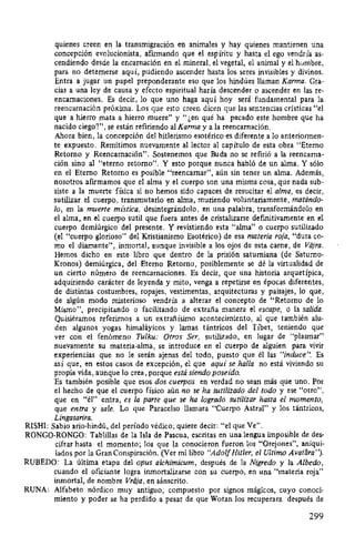 quienes creen en la transmigración en animales y hay quienes mantienen una
concepción evolucionista, afirmando que el espíritu y hasta el ego vendría as-
cendiendo desde la encamación en el mineral, el vegetal, el animal y el hombre,
para no detemerse aquí, pudiendo ascender hasta los seres invisibles y divinos.
Entra a jugar un papel preponderante eso que los hindúes llaman Karma. Gra-
cias a una ley de causa y efecto espiritual haría descender o ascender en las re-
encamaciones. Es decir, lo que uno haga aquí hoy será fundamental para la
reencarnación próxima. Los que esto creen dicen que las sentencias erísticas "el
que a hierro mata a hierro muere" y "¿en qué ha pecado este hombre que ha
nacido ciego?", se están refiriendo al Karma y a la reencarnación.
Ahora bien, la concepción del hitlerismo esotérico es diferente a lo anteriormen-
te expuesto. Remitimos nuevamente al lector al capítulo de esta obra "Eterno
Retomo y Reencarnación". Sostenemos que Buda no se refirió a la reencarna-
ción sino al "eterno retomo". Y esto porque nunca habló de un alma. Y sólo
en el Eterno Retomo es posible "reencarnar", aún sin tener un alma. Además,
nosotros afirmamos que el alma y el cuerpo son una misma cosa, que nada sub-
siste a la muerte física si no hemos sido capaces de resucitar el alma, es decir,
sutilizar el cuerpo, transmutarlo en alma, muriendo voluntariamente, matándo-
lo, en la muerte mística, desintegrándolo, en una palabra, transformándolo en
el alma, en el cuerpo sutil que fuera antes de cristalizarse defmitivamente en el
cuerpo derniúrgico del presente. Y revistiendo esta "alma" o cuerpo sutilizado
(el "cuerpo glorioso" del Kristianismo Esotérico) de esa materia roja, "dura co-
mo el diamante", inmortal, aunque invisible a los ojos de esta carne, de Vajra.
Hemos dicho en este libro que dentro de la prisión satumiana (de Satumo-
Kronos) demiúrgica, del Eterno Retomo, posiblemente se dé la virtualidad de
un cierto número de reencarnaciones. Es decir, que una historia arquetípica,
adquiriendo carácter de leyenda y mito, venga a repetirse en épocas diferentes,
de distintas costumbres, ropajes, vestimentas, arquitecturas y paisajes, lo que,
de algún modo misterioso vendría a alterar el concepto de "Retomo de lo
Mismo", precipitando o facilitando de extraña manera el escape, o la salida.
Quisiéramos referirnos a un extrañísimo acontecimiento, al que también alu-
den algunos yogas himaláyicos y lamas tántricos del Tíbet, teniendo que
ver con el fenómeno Tulku: Otros Ser, sutilizado, en lugar de "plasmar"
nuevamente su materia-alma, se introduce en el cuerpo de alguien para vivir
experiencias que no le serán ajenas del todo, puesto que él las "induce". Es
así que, en estos casos de excepción, el que aquí se halla no está viviendo su
propia vida, aunque lo crea, porque está siendo poseído.
Es también posible que esos dos cuerpos en verdad no sean más que uno. Por
el hecho de que el cuerpo físico aún no se ha sutilizado del todo y ese "otro",
que en "él" entra, es Ía parte que se ha logrado sutilizar hasta el momento,
que entra y sale. Lo que Paracelso llamara "Cuerpo Astral" y los tántricos,
Lingasarira.
RISHI: Sabio ario-hindú, del período védico; quiere decir: "el que Ve".
RONGO-RONGO: Tablillas de la Isla de Pascua, escritas en una lengua imposible de des-
cifrar hasta el momento; los que la conocieron fueron los "Orejones", aniqui-
lados por la Gran Conspiración. (Ver mi libro "AdolfHitler, el Ultimo Avatára'').
RUBEDO: La última etapa del opus alchimicum, después de la Nigredo y la Albedo,
cuando el oficiante logra inmortalizarse con su cuerpo, en una "materia roja"
inmortal, de nombre Vraja, en sánscrito.
RUNA: Alfabeto nórdico muy antiguo, compuesto por signos mágicos, cuyo conoci-
miento y poder se ha perdido a pesar de que Wotan los recuperara después de
299
 