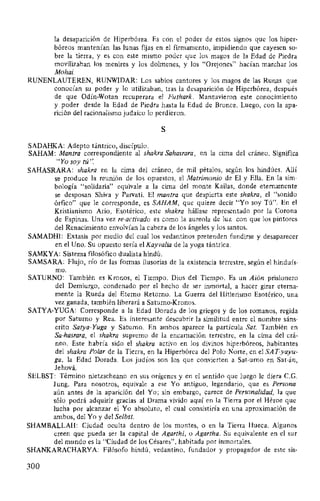 la desaparición de Hiperbórea. Es con el poder de estos signos que los hiper-
bóreos mantenían las lunas fijas en el firmamento, impidiendo que cayesen so-
bre la tierra, y es con este mismo poder que los magos de la Edad de Piedra
movilizaban los menires y los dolmenes, y los "Orejones" hacían marchar los
Mohai.
RUNENLAUTEREN, RUNWIDAR: Los sabios cantores y los magos de las Runas que
conocían su poder y lo utilizaban, tras la desaparición de Hiperbórea, después
de que Odín-Wotan recuperara el Futhark. Mantuvieron este conocimiento
y poder desde la Edad de Piedra hasta la Edad de Bronce. Luego, con la apa-
rición del racionalismo judaico lo perdieron.
S
SADAHKA: Adepto tántrico, discípulo.
SAHAM: Mantra correspondiente al shakra Sahasrara, en la cima del cráneo. Significa
"Yo soy tú".
SAHASRARA: shakra en la cima del cráneo, de mil pétalos, según los hindúes. Allí
se produce la reunión de los opuestos, el Matrimonio de El y Ella. En la sim-
bología "solidaria" equivale a la cima del monte Kailas, donde eternamente
se desposan Shiva y Parvati. El mantra que despierta este shakra, el "sonido
órfico" que le corresponde, es SAHAM, que quiere decir "Yo soy Tú". En el
Kristianismo Ario, Esotérico, este shakra hállase representado por la Corona
de Espinas. Una vez re-activado es como la aureola de luz con que los pintores
del Renacimiento envolvían la cabeza de los ángeles y los santos.
SAMADHI: Extasis por medio del cual los vedantinos pretenden fundirse y desaparecer
en el Uno. Su opuesto sería el Kayvalia de la yoga tántrica.
SAMKYA: Sistema filosófico dualista hindú.
SAMSARA: Flujo, río de las formas ilusorias de la existencia terrestre, según el hinduís-
mo.
SATURNO: También es Kronos, el Tiempo. Dios del Tiempo. Es un Aión prisionero
del Demiurgo, condenado por el hecho de ser inmortal, a hacer girar eterna-
mente la Rueda del Eterno Retorno. La Guerra del Hitlerismo Esotérico, una
vez ganada, también liberará a Saturno-Kronos.
SATYA-YUGA: Corresponde a la Edad Dorada de los griegos y de los romanos, regida
por Saturno y Rea. Es interesante descubrir la similitud entre el nombre sáns-
crito Satya-Yuga y Saturno. En ambos aparece la partícula Sat. También en
Sa-hasrara, el shakra supremo de la encamación terrestre, en la cima del crá-
neo. Este habría sido el shakra activo en los divinos hiperbóreos, habitantes
del shakra Polar de la Tiern, en la Hiperbórea del Polo Norte, en el SAT-yayu-
ga, la Edad Dorada. Los judíos son los que convierten a Sat-urno en Sat-án,
Jehová.
SELBST: Término nietzscheano en sus orígenes y en el sentido que luego le diera C.G.
Jung. Para nosotros, equivale a ese Yo antiguo, legendario, que es Persona
aún antes de la aparición del Yo; sin embargo, carece de Personalidad, la que
sólo podrá adquirir gracias al Drama vivido aquí en la Tierra por el Héroe que
lucha por alcanzar el Yo absoluto, el cual consistiría en una aproximación de
ambos, del Yo y del Selbst.
SHAMBALLAH: Ciudad oculta dentro de los montes, o en la Tierra Hueca. Algunos
creen que pueda ser la capital de Agarthi, o Agartha. Su equivalente en el sur
del mundo es la "Ciudad de los Césares", habitada por inmortales.
SHANKARACHARYA: Filósofo hindú, vedantino, fundador y propagador de este sis-
300
 
