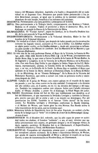 tema y del Monismo Absoluto. Aspiraba a la fusión y desaparición del yo indi-
vidual en el Supremo Uno. Pensamos que puede haber pertenecido a los ju-
díos Beni-lsrael, porque, al igual que la prédica de la santidad cristiana, del
abandono de este mundo, beneficia a los intereses del judaísmo.
SHASTRIYA: Perteneciente a la casta guerrera y principesca de la India.
SHIVA: Dios perteneciente a la Trilogía hindú, conjuntamente con Brahma y Vishnú.
Brahma es el creador, Vishnú el protector y Shiva el destructor. Hoy, en el
Kaliyuga, se cumple la Danza de la Destrucción de Shiva.
SHUMNASARIRA: El "Cuerpo Astral", según los Samkya, de la filosofía Dualista hin-
dú, de la que procede la Yoga de Patanjali.
SHUDIBUDISHVABHAVA: Perteneciente a la Voluntad Absoluta. Hitler lo fue: El
hombre de la Voluntad Absoluta.
SIDDHA: En verdad es el Asen, el Dyvia, que después de haber pasado por la encamación
terrestre ha logrado vencer, juntando su Yo con el Selbst. Los Siddhas residen
en algún punto oculto, en los Siddha-Ashram y, desde ahí, proyectan su influen-
cia para ayudar a los Héroes en combate. Son los Maestros de mi Maestro y que
El llamara Brahmanes.
SIEG: Es esta una de las más poderosas Runas, el Rayo de la Victoria, la Fuerza de Wo-
tan, Adel, Oda!, Odil. Siendo la Runa Oda!, ( ~ ) la de Wotan, precisamente una
Doble Runa Sieg, la queviene a formar la punta de la Lanza de Wotan-Baldur, la
de Sagitario y Longinus, la de la Victoria de la Muerte Mística y de la Resurrec-
ción. Fue esta Runa Sieg Doble la que eligiera la Orden Negra de los S.S. Hitle-
rianos, representando, además, la Estrella Doble de la Mañana, Venus-Lucifer,
que, a su vez, es la Estrella de la Tarde. La Runa Sieg es también el Rayo que
saliendo de la frente de Shiva destruye al Demonio Smara. Es la Runa de Hitler
y de su Blietzkrieg, de su "Guerra Relámpago". Es la Runa de la Victoria del
Hitlerismo Esotérico, que entra a actuar con toda su potencia oculta y miste-
riosa después de 1945.
SLEIPNIR: Caballo de 8 patas de Wotan; con cuatro galopa en el mundo de la mate-
ria pesada y con las otras cuatro en la otra realidad. Corresponde a la división
del año nórdico ario, en 8 partes, no en 12. Su división del tiempo y del espa-
cio. También los templarios usaban este número. Sobre este Caballo retomará
Kalki, el Ultimo Avatara, a poner fin al Kaliyuga, la Edad Negra del judío.
SOL NEGRO: Encuéntrase detrás del Sol de Oro que visiblemente nos alumbra, es ef
Sol del Hitlerismo, al que representa la Swástika Levógira y también la Dextró-
gira, puesto que por allí se entra y sale a un mundo no demiúrgico. Por allí
penetrarían los OVNI. También es el famoso "Tubo Astral" de las inicia-
ciones. La Swástika Levógira y Dextrógira conforman la Rueda Catarina,
o el Molino de Wotan, que hacen girar las tres Nomas. Esa Rueda activa la
vida trascendente de los arios, que no termina aquí.
SOMA: Misteriosa bebida de Hiperbórea; licor de los arios. Equivale, en verdad, a la Me-
moria de la Sangre que se "bebe" en el Canso de A-mor de losMinnesiinger. Soma-
A-mos-A-mor.
SONNENMENSCH: Es el Hombre Sol, redondo, que ha sido capaz de poner en activi-
dad todos sus shakras, el hombre "ardiente", o sea, el nazi, término que sig-
nifica precisamente esto mismo, en germano antiguo y en el lenguaje rúnico, es
decir, sagrado, esotérico. El Hombre Sol es el Ubermensch, el Super-Hombre,
el Hombre Absoluto y Total, del Hitlerismo Esotérico.
SOROR-MISTICAE: Compañera del alquimista, amasia uxor, o amada del corazón, de
los trovadores cátaros occitanos. Es la Asina o Sacerdotisa Odínica, de Wotan,
que ayuda de manera irreemplazable al Héroe a obtener el triunfo en su Gran
Guerra, u opus de transmutación en Hombre-Dios, en Ubermensch.
301
 