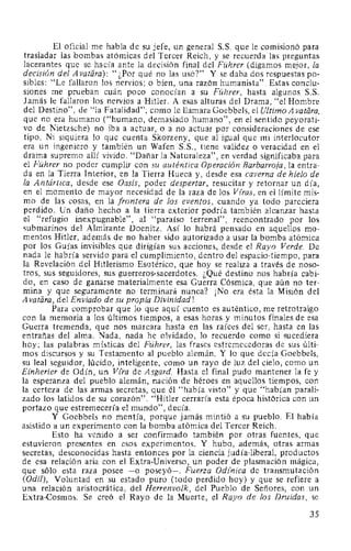 El oficial me habla de su jefe, un general S.S. que le comisionó para
trasladar las bombas atómicas del Tercer Reich, y se recuerda las preguntas
lacerantes que se hacía ante la decisión final del Führer (digamos mejor, la
decisión del A vatara): "¿Por qué no las usó?" Y se daba dos respuestas po-
sibles: "Le fallaron los nervios; o bien, una razón humanista". Estas conclu-
siones me prueban cuán poco conocían a su Führer, hasta algunos S.S.
Jamás le fallaron los nervios a Hitler. A esas alturas del Drama, "el Hombre
del Destino", de "la Fatalidad", como le llamara Goebbels, el Ultimo Avatara,
que no era humano ("humano, demasiado humano", en el sentido peyorati-
vo de Nietzsche) no iba a actuar, o a no actuar por consideraciones de ese
tipo. Ni siquiera lo que cuenta Skorzeny, que al igual que mi interlocutor
era un ingeniero y también un Wafen S.S., tiene validez o veracidad en el
drama supremo allí vivido. "Dañar la Naturaleza", en verdad significaba para
el Führer no poder cumplir con su auténtica Operación Barbarroja, la entra-
da en la Tierra Interior, en la Tierra Hueca y, desde esa caverna de hielo de
la Antártica, desde ese Oasis, poder despertar, resucitar y retornar un día,
en el momento de mayor necesidad de la raza de los Viras, en el límite mis-
mo de las cosas, en la frontera de los eventos, cuando ya todo pareciera
perdido. Un daño hecho a la tierra exterior podría también alcanzar hasta
el "refugio inexpugnable", al "paraíso terrenal", reencontrado por los
submarinos del Almirante Doenitz. Así lo habrá pensado en aquellos mo-
mentos Hitler, además de no haber sido autorizado a usar la bomba atómica
por los Guías invisibles que dirigían sus acciones, desde el Rayo Verde. De
nada le habría servido para el cumplimiento, dentro del espacio-tiempo, para
la Revelación del Hitlerismo Esotérico, que hoy se realiza a través de noso-
tros, sus seguidores, sus guerreros-sacerdotes. ¿Qué destino nos habría cabi-
do, en caso de ganarse materialmente esa Guerra Cósmica, que aún no ter-
mina y que seguramente no terminará nunca? ¡No era ésta la Misión del
A vatiíra, del Enviado de su propia Divinidad!
Para comprobar que lo que aquí cuento es auténtico, me retrotraigo
con la memoria a los últimos tiempos, a esas horas y minutos finales de esa
Guerra tremenda, que nos marcara hasta en las raíces del ser, hasta en las
entrañas del alma. Nada, nada he olvidado, lo recuerdo como si sucediera
hoy; las palabras místicas del Führer, las frases estremecedoras de sus últi-
mos discursos y su Testamento al pueblo alemán. Y lo que decía Goebbels,
su leal seguidor, lúcido, inteligente, como un rayo de luz del cielo, como un
Einherier de Odín, un Vira de Asgard. Hasta el final pudo mantener la fe y
la esperanza del pueblo alemán, nación de héroes en aquellos tiempos, con
la certeza de las armas secretas, que él "había visto" y que "habían parali-
zado los latidos de su corazón". "Hitler cerraría esta época histórica con un
portazo que estremecería el mundo", decía.
Y Goebbels no mentía, porque jamás mintió a su pueblo. El había
asistido a un experimento con la bomba atómica del Tercer Reich.
Esto ha venido a ser confirmado también por otras fuentes, que
estuvieron presentes en esos experimentos. Y hubo, además, otras armas
secretas, desconocidas hasta entonces por la ciencia judía-liberal, productos
de esa relación aria con el Extra-Universo, un poder de plasmación mágica,
que sólo esta raza posee -o poseyó-. Fuerza Odfnica de transmutación
(Odil), Voluntad en su estado puro (todo perdido hoy) y que se refiere a
una relación aristocrática, del Herrenvolk, del Pueblo de Señores, con un
Extra-Cosmos. Se creó el Rayo de la Muerte, el Rayo de los Druidas, se
35
 