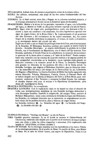 STULAKABDA: Kábala Aria, de números arquetípicos; notas de la música órfica.
SUDRA: Ser inferior, sernianimal, más abajo de las tres castas fundamentales del hin-
duísmo.
SUSUMNA: Es el Nadi central, entre Ida y Pinga/a, en la columna vertebral psíquica, y
es el pasaje principal por donde circula la Serpiente Ignea de Kundalini.
SWADISTHANA: Shakra a la altura de los genitales, representa el agua, con la Swástika
del Agua; su Mantra es VAM, su ubicación terrestre equivale a la Isla de Pascua.
SWASTIKA: Signo solar de origen ario, posthiperbórico, junto con desviarse el Eje te-
rrestre y darse así comienzo a las estaciones, los arios hiperbóreos aportan este
signo de origen rúnico, de la Runa Gibur ( Lft ) representando el sol promotor
del Año Terrestre y del movimiento de las cuatro estaciones. Así, los cuatro
brazos de la swástika simbolizan la primavera, el verano, el otoño y el invierno,
y su movimiento dentro del círculo del año.
Según sea el lado a que se dirijan las prolongaciones de la Cruz, será el movimiento
de la Swástika. El Hitlerismo Esotérico sostiene que cuando se mueve hacia la
derecha -Swástika Dextrógira- se estaría simbolizando la pérdida de la Edad
Dorada, tras el hundimiento de Hiperbórea, con el desvío del Eje terrestre. Esta
Swástika simboliza el Exodo Polar de los semidivinos, la variación del movimien-
to giratorio de la tierra sobre sí misma y el "salto de los Polos". Puede compro-
barse esta variación con las conchas de caracoles marinos y de algunas piedras de
gran antigüedad, encontradas en la Antártica, cuyas espirales están girando en
dirección contraria a la rotación actual de la Tierra. La Swástika Dextrógira
está girando en dirección de los punteros del reloj y de la Tierra actual. La
Swástika Levógira, que eligiera el Hitlerismo Esotérico, gira en dirección inver-
sa a las manecillas del reloj y del tiempo de la Tierra actual. Es, así, la Swástika
del Regreso a Hiperbórea. La Guerra Esotérica de Hitler fue hecha siguiendo esta
misma dirección: Polonia, Dinamarca, Francia, Grecia, el Cáucaso Desde allí
se habría dirigido por la Siberia al Desierto del Gobi y al Polo Norte, para nue-
vamente enderezar el Eje Terrestre y recuperar la Edad Dorada. Sin embargo,
el Avatiíra dispuso otra cosa: el retorno a la Hiperbórea Extrate"estre, para
desde allí transfigurar la Tie"a.
SWASTIKA DEXTROGIRA: La ya explicada.
SWASTIKA LEVOGIRA: Con la explicación dada se ha dejado en claro el absurdo de
todas esas interpretaciones simplistas de una Swástika Levógira demoníaca y
otra Dextrógira benéfica. También la religión Bo, del antiguo T1bet, anterior al
Budismo Mahayánico, tenía como emblema la Swástika Levógira del Hitlerismo.
La Swástika, en cualquier dirección que se represente, es originalmente un sím-
bolo rúnico de los pueblos heroicos, arios y blancos, de origen divino.
La Swástika terrestre: !::f1 . La Swástika del agua: ~ . La Swástika del fuego:
~ . La Swástika del aire: tf.
T
TE-PIT0-0-TE-HENUA: "Ombligo del Mundo", la Isla de Pascua.
TOKI: Caudillo guerrero araucano. Es en él donde se encarna el Führer-Prinzip del
Cinchecona, habiendo sido elegido por el pueblo en el momento de mayor peligro
para que dirija a todas las tribus mapuches o araucanas. (Ver explicación más
amplia en "AdolfHitler, el Ultimo Avatara')
TUATA DE DANAN: En la mitología irlandesa son los equivalentes a los Asen y Vanen,
de la mitología germánica. Es el pueblo de Dana. Un pueblo de Dios, cuya Madre
es Dana. No se sabe de dónde vienen, casi seguro de Hiperbórea. Traen la Lia
302
 