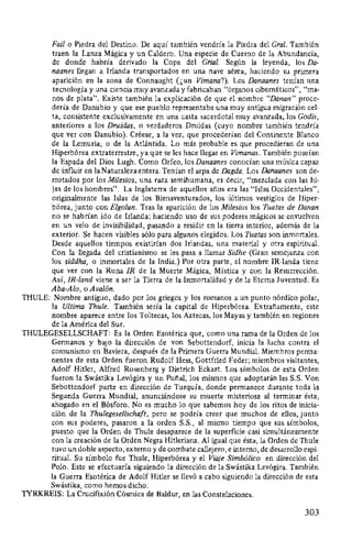 Fail o Piedra del Destino. De aquí también vendría la Piedra del Gral. También
traen la Lanza Mágica y un Caldero. Una especie de Cuerno de la Abundancia,
de donde habría derivado la Copa del Grial. Según la leyenda, los Da-
naanes llegan a Irlanda transportados en una nave aérea, haciendo su primera
aparición en la zona de Connaught (¿un Vimana?). Los Danaanes tenían una
tecnología y una ciencia muy avanzada y fabricaban "órganos cibernéticos", "ma-
nos de plata". Existe también la explicación de que el nombre "Danan" proce-
dería de Danubio y que ese pueblo representaba una muy antigua migración cel-
ta, consistente exclusivamente en una casta sacerdotal muy avanzada, los Godis,
anteriores a los Druidas, o verdaderos Druidas (cuyo nombre también tendría
que ver con Danubio). Créese, a la vez, que procederían del Continente Blanco
de la Lemuria, o de la Atlántida. Lo más probable es que procedieran de una
Hiperbórea extraterrestre, ya que se les hace llegar en Vimanas. También poseían
la Espada del Dios Lugh. Como Orfeo, los Danaanes conocían una música capaz
de influir en laNaturalezaentera. Tenían el arpa de Dagda. Los Danaanes son de-
rrotados por los Milesios, una raza semihumana, es decir, "mezclada con las hi-
jas de los hombres". La Inglaterra de aquellos años era las "Islas Occidentales",
originalmente las Islas de los Bienaventurados, los últimos vestigios de Hiper-
bórea, junto con Elgolan. Tras la aparición de los Milesios los Tuatas de Danan
no se habrían ido de Irlanda; haciendo uso de sus poderes mágicos se envuelven
en un velo de invisibilidad, pasando a residir en la tierra interior, además de la
exterior. Se hacen visibles sólo para algunos elegidos. Los Tuatas son inmortales.
Desde aquellos tiempos existirían dos Irlandas, una material y otra espiritual.
Con la lle_gada del cristianismo se les pasa a llamar Sidhe (Gran semejanza con
los siddha, o inmortales de la India.) Por otra parte, el nombre IR-landa tiene
que ver con la Runa IR de la Muerte Mágica, Mística y con la Resurrección.
Así, IR·land viene a ser la Tierra de la Inmortalidad y de la Eterna Juventud. Es
Aba-Ala, o Avalón.
THULE: Nombre antiguo, dado por los griegos y los romanos a un punto nórdico polar,
la Ultima Thule. También sería la capital de Hiperbórea. Extrañamente, este
nombre aparece entre los Toltecas, los Aztecas, los Mayas y también en regiones
de la América del Sur.
THULEGESELLSCHAFT: Es la Orden Esotérica que, como una rama de la Orden de los
Germanos y bajo la dirección de von Sebottendorf, inicia la lucha contra el
comunismo en Baviera, después de la Primera Guerra Mundial. Miembros perma-
nentes de esta Orden fueron Rudolf Hess, Gottfried Feder; miembros visitantes,
Adolf Hitler, Alfred Rosenberg y Dietrich Eckart. Los símbolos de esta Orden
fueron la Swástika Levógira y un Puí'ial, los mismos que adoptarán las S.S. Von
Sebottendorf parte en dirección de Turquía, donde permanece durante toda la
Segunda Guerra Mundial, anunciándose su muerte misteriosa al terminar ésta,
ahogado en el Bósforo. No es mucho lo que sabemos hoy de los ritos de inicia-
ción de la Thulegesellschaft, pero se podría creer que muchos de ellos, junto
con sus poderes, pasaron a la orden S.S., al mismo tiempo que sus símbolos,
puesto que la Orden de Thule desaparece de la superficie casi simultáneamente
con la creación de la Orden Negra Hitleriana. Al igual que ésta, la Orden de Thule
tuvo un doble aspecto, externo y de combate callejero, e interno, de desarrollo espi-
ritual. Su símbolo fue Thule, Hiperbórea y el Viaje Simbólico en dirección del
Polo. Este se efectuaría siguiendo la dirección de la Swástika Levógira. También
la Guerra Esotérica de Adolf Hitler se llevó a cabo siguiendo la dirección de esta
Swástika, como hemos dicho.
TYRKREIS: La Crucifixión Cósmica de Baldur, en las Constelaciones.
303
 