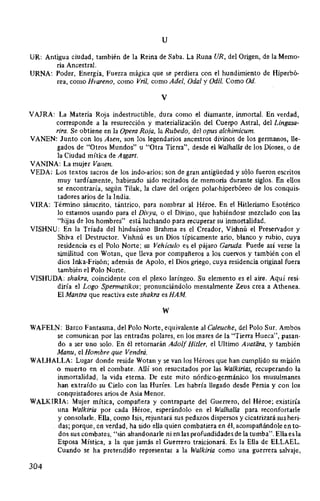 u
UR: Antigua ciudad, también de la Reina de Saba. La Runa UR, del Origen, de la Memo-
ria Ancestral.
URNA: Poder, Energía, Fuerza mágica que se perdiera con el hundimiento de Hiperbó-
rea, como Hvareno, como Vril, como Adel, Oda/ y Odil. Como Od.
V
VAJRA: La Materia Roja indestructible, dura como el diamante, inmortal. En verdad,
corresponde a la resurección y materialización del Cuerpo Astral, del Lingasa-
rira. Se obtiene en la Opera Roja, la Rubedo, del opus alchimicum.
VANEN: Junto con los Asen, son los legendarios ancestros divinos de los germanos, lle-
gados de "Otros Mundos" u "Otra Tierra", desde el Walhalla de los Dioses, o de
la Ciudad mítica de Asgart.
VANINA: La mujer Vanen.
VEDA: Los textos sacros de los indo-arios; son de gran antigüedad y sólo fueron escritos
muy tardíamente, habiendo sido recitados de memoria durante siglos. En ellos
se encontraría, según Tilak, la clave del origen polar-hiperbóreo de los conquis-
tadores arios de la India.
VIRA: Término sánscrito, tántrico, para nombrar al Héroe. En el Hitlerismo Esotérico
lo estamos usando para el Divya, o el Divino, que habiéndose mezclado con las
"hijas de los hombres" está luchando para recuperar su inmortalidad.
VISHNU: En la Tríada del hinduísmo Brahma es el Creador, Vishnú el Preservador y
Shiva el Destructor. Vishnú es un Dios típicamente ario, blanco y rubio, cuya
residencia es el Polo Norte; su Vehículo es el pájaro Garuda. Puede así verse la
similitud con Wotan, que lleva por compañeros a los cuervos y también con el
dios Inka-Frisón; además de Apolo, el Dios griego, cuya residencia original fuera
también el Polo Norte.
VISHUDA: shakra, coincidente con el plexo laríngeo. Su elemento es el aire. Aquí resi-
diría el Lago Spermatikos; pronunciándolo mentalmente Zeus crea a Athenea.
El Mantra que reactiva este shakra es HAM
w
WAFELN: Barco Fantasma, del Polo Norte, equivalente al Caleuche, del Polo Sur. Ambos
se comunican por las entradas polares, en los mares de la "Tierra Hueca", pasan-
do a ser uno solo. En él retornarán Adolf Hitler, el Ultimo Avalara, y también
Manu, el Hombre que Vendrá.
WALHALLA: Lugar donde reside Wotan y se van los Héroes que han cumplido su misión
o muerto en el combate. Allí son resucitados por las Walkirias, recuperando la
inmortalidad, la vida eterna. De este mito nórdico-germánico los musulmanes
han extraído su Cielo con las Huríes. Les habría llegado desde Persia y con los
conquistadores arios de Asia Menor.
WALKIRIA: Mujer mítica, compañera y contraparte del Guerrero, del Héroe; existiría
una Walkiria por cada Héroe, esperándolo en el Walhalla para reconfortarle
y consolarle. Ella, como Isis, rejuntará sus pedazos dispersos y cicatrizará sus heri-
das; porque, en verdad, ha sido ella quien combatiera en él, acompañándole en to-
dos sus combates, "sin abandonarle ni en las profundidades de la tumba". Ella es la
Esposa Mística, a la que jamás el Guerrero traicionará. Es la Ella de ELLAEL.
Cuando se ha pretendido representar a la Walkiria como una guerrera salvaje,
304
 