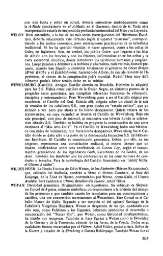 con una lanza y sobre un corcel, debería entenderse simbólicamente como
la A-Mada combatiente en el A-Mado, en el Guerrero, dentro de él. Toda otra
interpretación estaría destruyendo la profunda luminosidad del Mito y su Leyenda.
WELSH: Bien entendido, a la luz de las más serias investigaciones del Hitlerismo Esoté-
rico, debería relacionarse este término inglés al español "marrano", correspon-
diendo a los judíos conversos, pero secretamente practicantes de su ortodoxia
tradicional. Se les ha querido vincular, o hacer aparecer, como a los celtas de
Gales, en Inglaterra. Son, en verdad, los judíos Golen que llegaran a las Islas
de Albión con los fenicios y con los frisones, infiltrándose entre los celtas y la
casta sacerdotal druídica, donde introducen los sacrificios humanos y sangrien-
tos. Luego pasarán a dominar a la nobleza y a la realeza, cada vez más, hasta el pre-
sente, cuando han llegado a controlar totalmente el gobierno de Great Britain
(B'nai B'rith) y el Establishment, haciendo de Albión, de esa isla restante de Hi-
perbórea, el centro de la conspiración judía mundial. Rudolf Hess muy difí-
cilmente podría haber tenido éxito en su misión.
WEWELSBURG (Castillo): Antiguo Castillo alemán en Westfalia. Himmler lo adquirió
para las S.S. Había otros castillos de la Orden Negra, en distintos puntos de la
geografía sacra germánica, que cumplían diferentes funciones de educación,
disciplina y entrenamiento. Pero Wewelsburg pasó a ser el Castillo mágico por
excelencia, el Castillo del Gral. Existía allí, colgada sobre un dintel de la sala
de reunión de los caballeros S.S., una gran piedra en "estado crítico", que yo
alcancé a ver pero que ahora se ha hecho desaparecer. Quizás viniera de los
Externsteine, en cuya vecindad se levanta el Castillo de Wewelsburg. Bajo esa
sala principal, con piso de mármol, se encuentra una bóveda donde se celebra-
rían rituales S.S. También se hallaba en proyecto la construcción de una torre
destinada al "Más Alto Guía". En el Castillo de Wewelsburg hubo una bibliote-
ca con miles de volúmenes, que fuera hecha desaparecer. Wewelsburg fue el Cas-
tillo donde se daba sólo una parte de la desconocida Iniciación S.S. del Hitleris-
mo Esotérico. El Castillo es construcción germánica. Debió, por ello, en sus
orígenes, representar una constelación zodiacal, al mismo tiempo que un
shakra, edificándose sobre una confluencia de Líneas Ley, según el conoci-
miento geomántico de los legendarios Godi, Sacerdotes de los Godos, de los
Asen. También los Bauhüter son los predecesores de los constructores de cate-
drales y templos. Para la simbología del Castillo Germánico ver "Adolf Hitler,
el Ultimo Avatiira".
WILDES HEER: La Horda Furiosa de Odín-Wotan, de los Einherier (Héroes Resurrectos),
que, saliendo del Walhalla, vendrán a librar el último Combate, al final del
Kaliyuga, de la Edad de Hierro, comandados por Wotan, como Kalki, el Ultimo
Avatara. Será también el Ultimo Batallón del Führer, Adolf Hitler.
WOTAN: Divinidad germánica. Originalmente un hiperbóreo. Su vehículo es Sleipnir,
un Corcel de 8 patas, número simbólico, correspondiente a la división del tiempo
de los germanos y que también usarán los templarios para sus construcciones y
castillos, una vez convertidos secretamente al Wotanismo. Este Corcel es el Ca-
ballo blanco de Kalki, llegando a ser también el del apóstol Santiago de la
Caballería Visigótica Hispánica. Wotan se desprende de un ojo, quedando con
sólo uno, como Polifemo y los Gigantes, debiendo simbolizar el desarrollo o
recuperación del "Tercer Ojo", que Wotan, como Divinidad posthiperbórica,
ha tenido que recuperar. También se hace figurar a Wotan como la Divinidad
de la Guerra y de la Tormenta, además de las Artes, de la Poesía. Todas estas
cualidades fueron encarnadas por el Führer, Adolf Hitler, genial artista, Señor de
la Guerra y creador de la Blitzkrieg o Guerra Relámpago. También Wotan fue el
305
 