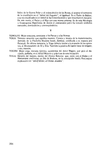 Señor de la Guerra Polar y el redescubridor de las Runas, al aceptar el tormento
de la crucifixión en el "Arbol del Espanto", el lggdrasil. Es el Padre de Baldur,
a su vez crucificado en el Arbol de las Constelaciones y que resucitará en Acuario.
De este modo, el Padre y el Hijo son una misma persona. Es de esta Mitología
y Cosmogonía Hiperbórea de donde el cristianismo judío ha tomado símbolos
esenciales, desviándolos y corrompiéndolos.
y
YEWULFE: Mujer araucana, semejante a las Parcas y a las Nomas.
YOGA: Término sánscrito que significa reunión. Ciencia y técnica de la transmutación,
derivada de la Fisolofía Dualista hindú, Samkya, codificada a su manera por
Patanjali. En última instancia, la Yoga debería tender a la re-unión de los opues-
tos, al Re-encuentro de El y Ella. También la palabra Re-ligión viene de religare;
o sea, reunión.
YOGINI: Mujer yoga, iniciada tántrica, sacerdotisa del Amor Mágico, que guía al dis-
cípulo, sadhaka, en el difícil Misterio y prácticas de esta Iniciación.
YUGA: División del tiempo, dentro del Eterno Retomo que, junto con el Kalpa y el
Manvantara conforman un Día de Brahma, en la concepción hindú. Para mayor
explicación ver "AdolfHitler, el Ultimo Avatára':
306
 