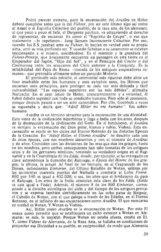 Podrá parecer extraño, pero la encarnación del A vatara en Hitler
deberá cumplirse antes que la del Führer, por ser este último algo así como
el Angel o el Espíritu Colectivo del pueblo, de la raza aria, de los alemanes,
al que poco a poco el Jefe, el Dirigente político, va adquiriendo el derecho
de representar, de encarnar. Es como el "Espíritu de Grupo", o eso que
malamente -lo repetimos- Jung llamara Inconsciente Colectivo. Por eso,
cuando los S.S. juraban ante su Führer, lo hacían en verdad ante su propia
alma, ante su más profundo ser. Y cuando faltaban a su juramento se estaban
traicionando a sí mismo, suicidándose. Es el misterio y la grandeza del
Führer-Prinzip, que únicamente encuentra un parangón en esta tierra en el
Emperador del Japón, "Hijo del Sol", y en el Principio del Cinche o del
Cinchecona entre los araucanos del Chile anterior a la Conquista. Es la
infalibilidad del Papa de Roma -tomada de los antiguos emperadores ro-
manos- que pretendía afirmarse sobre un parecido Misterio.
El protocolo más estricto, el ceremonial más riguroso debe abrir un
foso insalvable entre los humanos y esos extraños seres, los Héroes que
encarnan esos principios, para proteger su cada vez más delicada y fácil
vulnerabilidad. "Las especies superiores son las más débiles", afirmaba
Nietzsche. En el caso único de Hitler, conscientemente y a voluntad, él
habrá debido suprimir casi toda su condición humana. Pero sólo al comienzo,
porque después pasará a ser un acto automático. Por ello, Goebbels a veces
se espantaba y decía que: "Adolf Hitler no era humano". Era sobre-
humano.
A vatara es un término sánscrito para la encarnación de una divinidad.
Esto viene de la civilización hiperbórea y llega a India con los arios, después
de la destrucción de la civilización del Gobi. En el hinduismo, el A vatara
es siempre la encarnación del Dios polar, blanco y rubio, Vishnú. Esta en-
carnación se repite en los ciclos del Eterno Retorno de las distintas Epocas
de la Creación. En "Adolf Hitler, el Ultimo A vatlira" he descrito cada una
de estas épocas, con sus nombres sánscritos y con el número de A vataras
y de años. Coinciden con las divisiones de las eras que dan los griegos, hasta
en los nombres; pero ambas concepciones han sido tomadas de los antiguos
arios y de los germanos nórdicos, teniendo su verdadero origen en el Rag-
narok y en la Cosmología de los Edda, donde, por ejemplo, se ha entregado en
clave astronómica la duración del Kaliyuga, o Epoca del Hierro de los grie-
gos; la última, la actual. Al final de los tiempos, en el Crepúsculo de los
Dioses, ochocientos Einherier, del Ultimo Batallón de Wotan, saldrán por
las quinientas cuarenta puertas del Walhalla a combatir al Lobo Fenrir.
800 por 540 es igual a 432.000; o sea, los años que el hinduismo da para
el Kaliyuga. Los arios de la India conocían esta clave de los Edda. (Edda
es casi igual a Veda). Además, el número 8 de los 800 Einherier, corres-
ponde a la división astrológica del cielo y del tiempo de los antiguos germa-
nos y se expresa también simbólicamente en las ocho patas de Sleipnir,
el Caballo de Wotan, con el que galopa a través de las Edades, en el Eterno
Retorno, en el infinito de sus encarnaciones como A vatara. El que reencarna
en verdad es Wotan. Y Wotan es Vishnú.
Así, Hitler como Avatára es la encarnación de Wotan. Por esto El
nunca quiso permitir que se estableciera un culto exterior a Wotan en Ale-
mania; es más, lo impidió. Porque Wotan no estaba afuera, estaba en El.
Y, como Führer de Alemania, de la Raza Aria, se hallaba en condiciones de
proyectar esa Divinidad a su pueblo, en reciprocidad, de modo que Alemania
39
 
