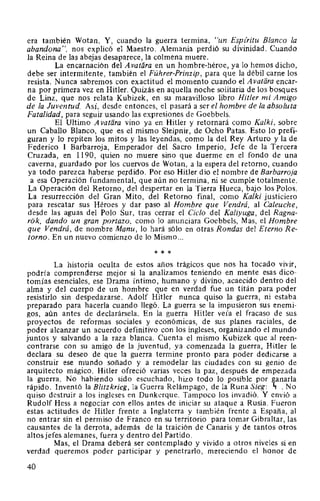 era también Wotan. Y, cuando la guerra termina, "un Espz'ritu Blanco la
abandona", nos explicó el Maestro. Alemania perdió su divinidad. Cuando
la Reina de las abejas desaparece, la colmena muere.
La encarnación del A vatára en un hombre-héroe, ya lo hemos dicho,
debe ser intermitente, también el Führer-Prinzip, para que la débil carne los
resista. Nunca sabremos con exactitud el momento cuando el Avatara encar-
na por primera vez en Hitler. Quizás en aquella noche solitaria de los bosques
de Linz, que nos relata Kubizek, en su maravilloso libro Hitler mi Amigo
de la Juventud. Así, desde entonces, el pasará a ser el hombre de la absoluta
Fatalidad, para seguir usando las expresiones de Goebbels.
El Ultimo A vatara vino ya en Hitler y retornará como Kalki, sobre
un Caballo Blanco, que es el mismo Sleipnir, de Ocho Patas. Esto lo prefi-
guran y lo repiten los mitos y las leyendas, como la del Rey Arturo y la de
Federico 1 Barbarroja, Emperador del Sacro Imperio, Jefe de la Tercera
Cruzada, en 1190, quien no muere sino que duerme en el fondo de una
caverna, guardado por los cuervos de Wotan, a la espera del retorno, cuando
ya todo parezca haberse perdido. Por eso Hitler dio el nombre de Barbarroja
a esa Operación fundamental, que aún no termina, ni se cumple totalmente.
La Operación del Retorno, del despertar en la Tierra Hueca, bajo los Polos.
La resurrección del Gran Mito, del Retorno final, como Kalki justiciero
para rescatar sus Héroes y dar paso al Hombre que Vendrá, al Caleuche,
desde las aguas del Polo Sur, tras cerrar el Ciclo del Kaliyuga, del Ragna-
r6k, dando un gran portazo, como lo anunciara Goebbels, Mas, el Hombre
que Vendrá, de nombre Manu, lo hará sólo en otras Rondas del Eterno Re-
torno. En un nuevo comienzo de lo Mismo ...
* * *
La historia oculta de estos años trágicos que nos ha tocado vivir,
podría comprenderse mejor si la analizamos teniendo en mente esas dico-
tomías esenciales, ese Drama íntimo, humano y divino, acaecido dentro del
alma y del cuerpo de un hombre que en verdad fue un titán para poder
resistirlo sin despedazarse. Adolf Hitler nunca quiso la guerra, ni estaba
preparado para hacerla cuando llegó. La guerra se la impusieron sus enemi-
gos, aún antes de declarársela. En la guerra Hitler veía el fracaso de sus
proyectos de reformas sociales y económicas, de sus planes raciales, de
poder alcanzar un acuerdo definitivo con los ingleses, organizando el mundo
juntos y salvando a la raza blanca. Cuenta el mismo Kubizek que al reen-
contrarse con su amigo de la juventud, ya comenzada la guerra, Hitler le
declara su deseo de que la guerra termine pronto para poder dedicarse a
construir ese mundo soñado y a remodelar las ciudades con su genio de
arquitecto mágico. Hitler ofreció varias veces la paz, después de empezada
la guerra. No habiendo sido escuchado, hizo todo lo posible por ganarla
rápido. Inventó la Blitzkrieg, la Guerra Relámpago, de la Runa Sieg: ., . No
quiso destruir a los ingleses en Dunkerque. Tampoco los invadió. Y envió a
Rudolf Hess a negociar con ellos antes de iniciar su ataque a Rusia. Fueron
estas actitudes de Hitler frente a Inglaterra y también frente a España, al
no entrar sin el permiso de Franco en su territorio para tomar Gibraltar, las
causantes de la derrota, además de la traición de Canaris y de tantos otros
altos jefes alemanes, fuera y dentro del Partido.
Mas, el Drama deberá ser contemplado y vivido a otros niveles si en
verdad queremos poder participar y penetrarlo, mereciendo el honor de
40
 