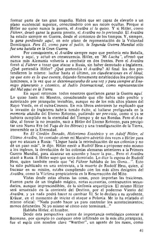 formar parte de tan gran tragedia. Habrá que ser capaz de elevarlo a un
plano existencial superior, conectándolo con sus raíces ocultas. Porque si
Hitler no quiso nunca la guerra, el Avatara si la quiso. Y si Hitler, como
Führer, deseó ganar la guerra pronto, el Avatara no lo pretendió. El A vatara
ha estado siempre en Guerra, desde el comienzo de los tiempos. Y, siempre,
la gana perdiendo aqui, en este plano de representación de la Voluntad
Demiúrgica. Para El, como para el judio, la Segunda Guerra Mundial sólo
fue una batalla en la Gran Guerra.
Por consiguiente, el A vatara siempre supo que perdería esta Batalla,
ahora y aquí, y actuó en consecuencia. Hitler, en "Mi Lucha", afirmó que
nunca más Alemania volvería a combatir en dos frentes. Pero el A vatara
forzó al Führer a tener que atacar a Rusia, sin haber derrotado a Inglaterra.
¿Qué pretendía Hitler? ¿Qué pretendía el A vatara? Al final los dos pre-
tendieron lo mismo: luchar hasta el último, sin claudicaciones en el Ideal,
ya que esto es lo que cuenta, dejando firmemente establecidos los principios
luminosos, a la vez que se desenmascaraba de una vez y para siempre al Ene-
migo planetario y cósmico, al Judío Internacional, como representación
del Mal aquí en la Tierra.
En aquel entonces todos nosotros queríamos ganar la Guerra aquí.
Lo quiso hasta mi Maestro, considerando que ello había sido posible y
autorizado por jerarquías invisibles, aunque no de los más altos planos del
Rayo Verde, en el extra-Cosmos. En mis libros anteriores he explicado que
la invasión de Inglaterra habría tenido éxito, al hallarse prefigurada en la
memoria akásika del Eterno Retorno, pudiendo ser pre-vista, como si ya se
hubiera cumplido en la eternidad del Tiempo y de sus Rondas. Pero el A va-
tara, al forzar la no invasión, sacó a Hitler del Eterno Retorno, para precipi-
tar una Nueva Era (el Yuga de los Héroes) y una transfiguración de la Tierra,
irreversible en la Eternidad.
En El Cordón Dorado, Hitlerismo Esotérico y en Adolf Hitler, el
Ultimo A vatara, he contado cómo mi Maestro advirtió dos veces a Hitler para
que no atacara a Rusia: "Llegue hasta la reivindicación de sus colonias y no
dé un paso más", le dijo. Hitler envió a Rudolf Hess a proponer esto mismo
a los ingleses, la devolución de las colonias alemanas anteriores a la Primera
Guerra Mundial, para alcanzar un acuerdo y hacer la paz... Pero el A vatara
atacó a Rusia. E Hitler supo que sería derrotado. Lo dice la esposa de Rudolf
Hess, quien también revela que "el Führer hablaba de los Ovnis... ". Esto
ha sido publicado en una entrevista, a la muerte de Rudolf Hess, quien, al
fracasar en su misión, estaba cumpliendo con los más altos designios del
A vatara, como la Víctima propiciatoria en la Resurrección del Mito.
Vistas desde estas alturas las cosas, poco importan las traiciones.
Fueron parte de un tinglado mágico, notas accesorias, contrapuntos secun-
darios, aunque imprescindibles, de la sinfonía arquetípica. El mismo Hitler
será arrastrado en la corriente del Destino, por el poderoso Viento del
A vatara, y ya nada podrá hacer ni cambiar EL Se lo declara a su ayudante,
Krause, en el momento de iniciar el ataque a Polonia. Me lo ha relatado el
mismo oficial: "Nada puedo hacer ya para controlar los acontecimientos;
menos detenerlos. Ni yo mismo sé cómo esto terminará..."
Hablaba Hitler, el hombre.
Desde esta perspectiva carece de importancia ontológica conocer si
Bormann, por ejemplo (o cualquier otro infiltrado en la más alta jerarquía),
fue el espía con nombre clave "Werther", un agente de los rusos, como
41
 