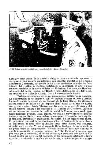 El SS. Kriiuse, ayudante del Führer, con AdolfHitler y Benito Mussolini.
Landig y otros creen. En la distancia del gran drama carece de importancia
averiguarlo. Son asuntos arquetípicos, componentes inevitables de la trama
demiúrgica y terrestre, por medio de los cuales también se cumplen los fines
últimos del Avatiíra, su Destino metafísico, la imposición en éste y otros
mundos paralelos de la nueva Religión del Hitlerismo Esotérico, del Hombre-
Absoluto, del Super-Hombre, del Hombre-Total, del Hombre-Sol, del Héroe,
así resucitado en la Era de Acuario. De La Resurrección de Baldur.
Tratemos de imaginarnos lo que pudo suceder si Hitler gana la guerra.
La organización de un Imperio, con los ingleses siempre en Asia y Africa.
La confirmación temporal de un Imperio de la Raza Blanca, los alemanes
extendiéndose en busca de un "espacio vital" hacia las estepas de Rusia,
con grandes usinas, hasta Vladivostok; las materias primas de Asia y del
Medio Oriente llenando las bodegas y las fábricas de Occidente. Además
de un intento por mejorar la condición racial de Europa, aun cuando (por
termodinámica) Francia, Italia, España, América del Sur y del Norte, con sus
indios y negros; Rusia, con sus eslavos y mongoles, terminarían por aniquilar
la raza aria, germánica y anglosajona. Por cierto, no tan rápido como ahora.
El pesimismo esencial de un Gobineau sobre el destino de la raza blanca
se confirmará al final. Pero el A vatara tenía otros planes, más realistas,
si pudiéramos decirlo. Y para el genio de Hitler también el cuadro sombrío
no podía dejar de comprenderse. Y debió inclinarse, acatando el mandato
que la Encarnación le impuso: preparar un "Plan Paralelo" y secreto, sólo
por muy pocos conocido, al mismo tiempo que combatía con toda su Vo-
luntad contra los ejércitos del Enemigo, en los campos de batalla de la tierra
exterior, sacrificando a muchos de sus héroes, a sabiendas que es la sangre
42
 