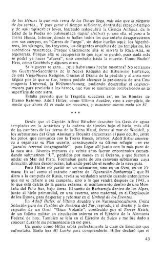 de los Héroes la que más cerca de los Dioses llega, más aún que la plegaria
de los santos... Y para ganar el tiempo suficiente, dentro del espacio-tiempo
y de sus implacables leyes, logrando redescubrir la Ciencia Antigua, de la
Edad de la Piedra no pulimentada (lapsit electris) y, con ella, el paso a la
Tierra Hueca, Interior, donde se hallan todos los que antaño desaparecieron
con sus cuerpos, en "Carros de Fuego", sin dejar huellas aquí: los hiperbó-
reos, los vikingos, los troyanos, los dirigentes invisibles de los templarios, los
auténticos rosacruces. Porque únicamente allá se salvará la Raza Aria, se
regenerará. Porque allá se recuperará lo que aquí se perdió, pues nada más
se podrá ya hacer "afuera", sino combatir hasta la muerte. Como Rudolf
Hess, como Goebbels y algunos otros.
Si la guerra se gana... ¿qué habríamos hecho nosotros? No seríamos
los Guerreros-Sacerdotes de la Nueva Religión del Hitlerismo Esotérico,
de esta Vieja-Nueva Religión. Gracias al Drama de la pérdida y al ansia nos-
tálgica por lo que se fue, hemos podido alcanzar la pre-ciencia de una Cos-
mogonía Universal, la Weltanschauung, pudiendo desarrollar el cognoci-
miento para revelarla a los héroes, que aún se mantienen combatiendo en la
superficie de este astro.
Estaba previsto que la Tragedia sucediera así, en las Rondas de
Eterno Retorno. Adolf Hitler, como Ultimo A vatara, vino a cumplirla, de
modo que ahora El es nada sin nosotros, y nosotros somos nada sin El...
* * *
Desde que el Capitán Alfred Ritscher descubre los Oasis de aguas
templadas en la Antártica y la cadena de túneles bajo el hielo, más allá
de las cumbres de las tierras de la Reina Maud, frente al mar de Weddell, y
los submarinos del Gran Almirante Doenitz encuentran el paso oculto, entre
los polos, que comunica con la Tierra Hueca, Interior, Adolf Hitler comien-
za a organizar su Plan secreto, construyendo su último refugio -en ese
"paraz'so terrenal inexpugnable"- para llegar allí junto con lo más puro de
la raza aria. Jóvenes menores de veinte años fueron encontrados coman-
dando submarinos "U", perdidos por meses en el Océano, y que fueron a
anclar en Mar del Plata. Formaban parte de una caravana submarina cuya
dirección última desconocían, habiendo perdido el rumbo de la nave-guía.
Pero Hitler no partió en un submarino, sino en un Ovni, en un Vi-
mana. Es así como el extraño nombre de "Operación Barbarroja", que El
diera a la campaña de Rusia, revela su verdadero sentido cuando entendemos
que no se refiere a esa campaña, sino a lo que vendrá después de 1945, a
lo que está detrás de la guerra externa: el ocultamiento dentro de una Mon-
taña del Polo Sur, bajo tierra. El sueño de Barbarroja dentro de los Alpes,
junto al hielo primordial, en una caverna, seno maternal, en el Crepúsculo
de los Dioses, para despertar y retornar en el Umbral de los Eventos.
En Adolf Hitler, el Ultimo A vatara y en Nacionalsocialismo, Unica
Solución para los Pueblos de América del Sur, reproduje el diseño y la des-
cripción de un Ovni, "Disco Volante", construido por el Tercer Reich,
de un folleto militar en circulación interna en el Ejército de la Alemania
Federal de hoy. También se leía en el Ejército de Suiza y me fue dado a
conocer durante mi permanencia en ese país.
Un genio como Hitler sabía perfectamente la clase de Enemigo que
enfrentaba. Basta leer Mi Lucha para comprenderlo. Hitler declaró que el
43
 