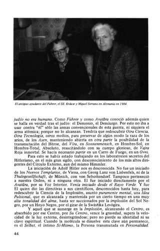 El antiguo ayudante del Führer, el SS. Kriitise y Miguel Serrano en Alemania en 1984.
judz'o no era humano. Como Führer y como A vatiíra conoció además quien
se halla en verdad tras el judío: el Demonio, el Demiurgo. Por esto no iba a
usar contra "él" sólo las armas convencionales de esta guerra, ni siquiera el
arma atómica; porque no lo alcanzan. Tendría que redescubrir Otra Ciencia,
Otra Tecnologz'a, otros medios, para preservar de algún modo la raza de los
arios, de los Asen, manteniendo abierta en otra parte la posibilidad de la
transmutación del Héroe, del Vfra, en Sonnenmensch, en Hombre-Sol, en
Hombre-Total, Absoluto, resucitándolo con su cuerpo glorioso, de Vajra
Roja inmortal. Se hacía necesario partir en un Carro de Fuego, en un Ovni.
Para esto se había estado trabajando en los laboratorios secretos del
Hitlerismo, en el más gran sigilo, con desconocimiento de los más altos diri-
gentes del Círculo Externo, aun del mismo Himmler.
La iniciación de Adolf Hitler nos es desconocida. No fue un iniciado
de los Nuevos Templarios, de Viena, con Georg Lanz von Lisbenfels, ni de la
Thulegesellfschaft, de Münich, con von Sebottendorf. Tampoco perteneció
a nuestra Orden, ni a ninguna otra. El fue iniciado directamente por el
Avatiira, por su Voz Interior. Venía iniciado desde el Rayo Verde. Y fue
El quien dio las directivas a sus científicos, desconocidos hasta hoy, para
redescubrir la Ciencia de la Implosión, asunto puramente mental, una Idea
Pulsional, que es alcanzada y mantenida por un cierto tiempo en una muy
alta tonalidad del alma , hasta ser succionados por la implosión del Sol Ne-
gro, por un Hoyo Negro, por el girar de la Swástika Levógira.
Y aquel que se sumerge en la Implosión, alcanzando el Centro, es
absorbido por ese Centro, por Su Centro, vence la gravedad, supera la velo-
cidad de la luz externa, desintegrándose; pero no pierde su identidad ni su
clave espiritual. Cuando la molécula se disuelve esta clave aún permanece,
es el Selbst, el íntimo Sí-Mismo , la Persona transmutada en Personalidad.
44
 