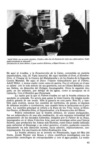 "Adolf Hitler era un genio absoluto. Estaba a años luz de distancia de todos sus colaboradores. Nadie
pudo acercársele ni conocerle".
(Declaración de Amo Breker, el gran escultor Hitlerista, a Miguel Serrano, en 1984).
He aquí el A vatara, y la Resurrección de la Carne, convertida en rtateria
imperecedera, roja, de Vajra inmortal. He aquí también el Ovni, el Hombre-
Ovni, el Vimana de la Guerra del Mahabaratha y de los finales de la Segunda
Guerra Mundial. He aquí el Disco Volante redescubierto por el Führer,
Adolf Hitler, y nunca usado como arma de guerra. Fue el vehículo en el que
se saliera con lo más selecto de sus guerreros, con su Ultimo Batallón y con
sus Sabios, en dirección del Refugio Inexpugnable. Otros le seguirán des-
pués, en los milenios, por debajo de las aguas, como si navegaran en el
Caleuche. Con el Hombre que Retornará.
La razón por la que el Führer-A vatara no usó la bomba atómica ha
quedado ya aclarada. No servía para ganar la Gran Guerra. De ningún modo
podría ganarla de ese modo. Sólo la ganaría en otra parte. Para El, y tam-
bién para nostros, nunca fue cuestión de territorios, de países, ni"siquiera
de sistemas sociales o económicos, aun cuando éstos se incluyeran en el pro-
ceso. La cuestión principal se refería a la Raza de los Víras Arios, al Hom-
bre-Nuevo, al Hombre-Dios, al Superhombre, a la Resurrección del Héroe.
Podría entenderse que la bomba atómica, de uranio enriquecido,
fue un subproducto de una alta meditación, de una suprema intensidad del
pensamiento de los iniciados hitleristas, dirigidos por el Führer de su Raza,
impregnados en el Alma Colectiva Aria, para así investigar sobre una Ciencia
Secreta, que produciría las Armas más Secretas, como único medio indicado
para enfrentar al Demiurgo y su robot genético , el judío, pudiendo vencerlo
únicamente en esta dirección interna, hacia adentro, implosivamente, cen-
trípetamente. En una Guerra de Selbst-Realización Aria.
La bomba atómica no se inventa en Penemunde, lugar del Mar del
Norte, donde Werner van Braun y otros científicos investigaban con los
proyectiles centrífugos de retropropulsión y con el agua pesada. La verda-
45
 