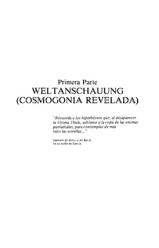 Primera Parte
WELTANSCHAUUNG
(COSMOGONIA REVELADA)
"Recuerda a los hiperbóreos que, al desaparecer
la Ultima Thule, subíanse a la copa de las encinas
patriarcales, para contemplar de más
lejos las estrellas... "
Canción de Avris, o Ar-Bar-Is,
en su exilio en Grecia.
 