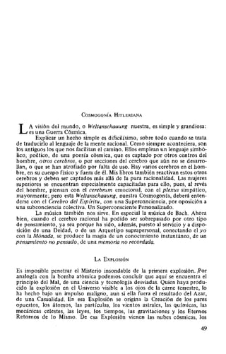CosMoGoNÍA HITLERIANA
L A visión del mundo, o Weltanschauung nuestra, es simple y grandiosa:
es una Guerra Cósmica.
Explicar un hecho simple es dificilísimo, sobre todo cuando se trata
de traducirlo al lenguaje de la mente racional. Como siempre aconteciera, son
los antiguos los que nos facilitan el camino. Ellos emplean un lenguaje simbó-
lico, poético, de una poesía cósmica, que es captado por otros centros del
hombre, otros cerebros, o por secciones del cerebro que aún no se desarro-
llan, o que se han atrofiado por falta de uso. Hay varios cerebros en el hom-
bre, en su cuerpo físico y fuera de él. Mis libros también reactivan estos otros
cerebros y deben ser captados más allá de la pura racionalidad. Las mujeres
superiores se encuentran especialmente capacitadas para ello, pues, al revés
del hombre, piensan con el cerebrum emocional, con el plexus simpático,
mayormente; pero esta Weltanschauung, nuestra Cosmogonía, deberá enten-
derse con el Cerebro del Espíritu, con una Superconciencia, por oposición a
una subconciencia colectiva. Un Superconsciente Personalizado.
La música también nos sirve. En especial la música de Bach. Ahora
bien, cuando el cerebro racional ha podido ser sobrepasado por otro tipo
de pensamiento, ya sea porque ha sido, además, puesto al servicio y a dispo-
sición de una Deidad, o de un Arquetipo suprapersonal, conectando el yo
con la Mónada, se produce la magia de un conocimiento instantáneo, de un
pensamiento no pensado, de una memoria no recordada.
LA EXPLOSIÓN
Es imposible penetrar el Misterio insondable de la primera explosión. 1
Por
analogía con la bomba atómica podemos concluir que aquí se encuentra el
principio del Mal, de una ciencia y tecnología desviadas. Quien haya produ-
cido la explosión en el Universo visible a los ojos de la carne terrestre, lo
ha hecho bajo un impulso maligno, aun si ella fuera el resultado del Azar,
de una Casualidad. En esa Explosión se origina la Creación de los pares
opuestos, los átomos, las partículas, los vientos astrales, las químicas, las
mecánicas celestes, las leyes, los tiempos, las gravitaciones y los Eternos
Retornos de lo Mismo. De esa Explosión vienen las nubes cósmicas, los
49
 