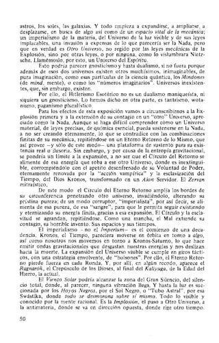 astros, los soles, las galaxias. Y todo empieza a expandirse, a ampliarse, a
desplazarse, en busca de algo así como de un espacio vital de la mecánica;
un imperialismo de la materia, del Universo de la luz visible y de sus leyes
implacables, una invasión a expensas de lo que parecería ser la Nada, pero
que en verdad es Otro Universo, no regido por las leyes mecánicas de la
Explosión, sino por otras leyes, o por ninguna, como lo vislumbrara Nietz-
sche. Llamémoslo, por esto, un Universo del Espíritu.
Esto podría parecer gnosticismo y hasta dualismo, si no fuera porque
además de esos dos universos existen otros muchísimos, inimaginables, de
pura imaginación, como esas partículas de la ciencia quántica, los Mindones
(de mind, mente), o como los "números imaginarios". Universos inexisten-
tes, que, sin embargo, existen.
Por ello, el Hitlerismo Esotérico no es un dualismo maniqueísta, ni
siquiera un gnosticismo. Lo hemos dicho en otra parte, es tantrismo, wota-
nismo, paganismo pluralístico.
Para los efectos de esta exposición vamos a circunscribirnos a la Ex-
plosión primera y a la extensión de su contagio en un "otro" Universo, apre-
ciado como la Nada. Aunque se haga difícil comprender cómo un Universo
material, de leyes precisas, de química esencial, pueda sostenerse en la Nada,
a no ser creando eternamente, lo que se contradice con las combinaciones
finitas de su mecánica, repitiéndose en un Eterno Retorno de lo Mismo, que
así provee -y sólo de este modo- una plataforma de sustento para su exis-
tencia real o ilusoria. Sin embargo, y por causa de la entropía gravitacional,
se pondría un límite a la expansión, a no ser que el Círculo del Retorno se
alimente de esa energía que roba a ese otro Universo, donde es inextingui-
ble, corrompiéndolo con el apetito desenfrenado de su Voluntad de Poder,
eternamente renovada por la "acción vampírica" y la esclavización del
Tiempo, del Dios Kronos, transformado en un Aion Servidor. El Zervan
mitraístico.
De este modo el Círculo del Eterno Retorno amplía los bordes de
su circunferencia penetrando otro universo, invadiéndolo, alterando su
prístina pureza; de un modo corruptor, "imperialista", por así decir, se ali-
menta de esa pureza, de esa "sangre", para que le permita seguir existiendo
y eternizando su energía finita, gracias a esa expansión. El Círculo y la escla-
vitud se agrandan, repitiéndose. Como una mancha, el Mal extiende su
contagio, su horrible invento. Sus espacios y sus tiempos.
El imperialismo -no el Imperium- es el comienzo de una deca-
dencia. Kronos, el Tiempo, pareciera moverse en órbita en torno a algo,
así como nosotros nos movemos en torno a Kronos-Saturno, lo que hace
emitir ondas gravitacionales que desgastan nuestras energías y nos deslizan
hacia la muerte. La expansión del Universo visible se cumple en giros tácti-
cos, con una estrategia envolvente, de "bolsones". Por ello, el Eterno Retor-
no pierde fuerza en cada Ronda. Y, por allí, en algún recodo, aparece el
Ragnarok, el Crepúsculo de los Dioses, al final del Kaliyuga, de la Edad del
Hierro, la actual.
El Viento Solar podría alcanzar la zona del Gran Silencio, del silen-
cio total, donde, al parecer, ninguna vibración llega. Y hasta la luz es suc-
cionada por los Hoyos Negros, por el Sol Negro, o "Tubo Astral", por esa
Swástika, donde todo se desmorona sobre s( mismo. Todo lo visible y
conocido por la mente racional. Es la Implosión, el paso a Otro Universo, a
la antimateria, donde se va en dirección opuesta, donde rige otro tiempo.
50
 