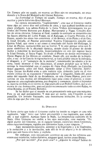 Un Tiempo aún no usado, en reserva; un Dios aún no encarnado, no enca-
denado a la Roca del Mediodía del Eterno Retorno.
La Eternidad es Tiempo no usado, Tiempo en reserva, dijo el gran
escritor y poeta hitlerista Knut Hamsun.
La ciencia mecanicista, "explosionista", cree que el Universo visible
tiene algo así como diez mil millones de años, y que acabará también en un
plazo prefijado. Los sabios Rishis de la India Védica determinaron los pe-
ríodos del Eterno Retorno por Kalpas, Manvantaras y Yugas. Círculos den-
tro de otros círculos. Estamos al final, cuando la corriente se encuentra con
las fauces abiertas del Lobo Fenrir, en el Kaliyuga, el Cuarto Período, el de
Hierro, siendo los otros tres anteriores el de Bronce, el de Plata y el de Oro,
la Edad Dorada, el Paraíso primordial. Nuestra Cosmogonía concibe una
Quinta Edad, que viene a ser como el resultado del Juicio del Kaliyuga, la
Edad de Plomo, indescriptible por su horror. Y lo cree porque estas son fi-
guras simbólicas de la alquimia tántrica, siendo desde el plomo de donde
vuelve a remontar la involución, transmutándolo en oro (de regreso hacia
la Edad Dorada, al Satya-Yuga). Es desde el Plomo de donde recomienza la
Opera Magna de los Héroes en combate. Desde allí, por medio de la Implo-
sión, o sea de la Ciencia Antigravitacional, se hará posible vencer la entropía,
el desgaste, y el "cansancio de la materia", remontando las edades a la in-
versa, hasta alcanzar el Oro Alquímico, el aurum potabile que se bebe y
entrega la inmortalidad con el cuerpo de Vajra Roja (Rubedo; las Estrellas
Rojas gigantes), antes del final, logrando saltar a Otro Universo. Salirse.
Vajra llaman los Rishis arios a esta materia roja, detenida justo en el mo-
mento crítico de su expansión ("imperialismo" y desgaste), fijada allí, poco
antes del segundo fatal de su decadencia, en una Enana Blanca, para con-
vertirse en una momia del firmamento (que pesa como el plomo), o desin-
tegrarse en una explosión inversa, por desgaste y cansancio, yendo a depositar
su materia perdida en el vientre de Algo parecido a un Robot-Golem, que se ali-
menta de esa destrucción, para así poder recomenzado todo en otro Kalpa, en
otras Rondas, en el Eterno Retorno.
Se ha dicho que el mundo es un pensamiento más que una máquina.
Pero es un mal pensamiento. Y más que un sueño, esta Creación es una
pesadilla. Un invento fracasado, una monstruosa imitación. Es la corrup-
ción de algo que fue otra cosa.
EL DEMIURGO
Si fuera cierto que todo el Universo visible ha tenido su origen en una sola
explosión, "algo" tiene que haber pre-existido a esa explosión, que estaba
allí y que explotó. Aunque fuere la Nada. La inexistencia existente de la
Nada. Otro Universo no visible a los ojos materiales, otra materia. "En
algún punto del Universo, en el espacio-tiempo, existirían otros Universos,
otros espacios-tiempos, regidos por diferentes leyes, o por ninguna..."
Algo inexistente-existente, anterior a la Explosión y a la Implosión,
a la evolución y a la involución, más allá de lo de afuera y lo de adentro;
pero que sale hacia otro lado, y explota.
Sin embargo, esto únicamente acontece en uno de los infinitos uni-
versos que existirían, todos distintos, ninguno igual, tantos como Dioses.
¿Por qué sucedió? ¿Fue puro azar? o ¿Alguien lo indujo? Salirse de
51
 