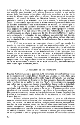 la Eternidad, de la Nada, para producir esta mala copia de otro algo, que
era invisible, pero inmortal, bello, eterno. Lo que es inmóvil, lo que estaba
al otro lado, no debiera poder salirse, ni devenir imperfecto y activo sin la
acción de Alguno, que estaba afuera y devino. Sin un punto de apoyo in-
ventado. Una suerte de Robot, de Máquina Cósmica, un Golem, que ha
perdido el control y ha intentado crear por su cuenta, "a su imagen y seme-
janza". Aconteciendo algo así como si sobre una bella pintura de Leonardo
se hubiera sobrepuesto una monstruosidad de Picasso. De modo que la
existencia de todo el Universo mecánico, de la materia visible, sería una
mala copia hecha sobre una hermosa tela original por un plagiador satánico.
Un palimpsesto. Y es por ello por lo que en esta Naturaleza, en la que ahora
nosotros somos, se intuye la presencia de otro Universo subterráneo, que ha
sido aprisionado y torturado. En sus creaturas, sus minerales, sus plantas,
en las montañas, los ríos, los mares y hasta en los astros, en toda ella existe
una nostalgia de la perfección perdida, de un Paraíso que fue, y que aún está
subyacente.
Y el que todo esto ha conseguido, el que expolió ese mundo, lo-
grando tal engendro monstruoso y cruel, este asunto sin sentido, este "cuen-
to contado por un idiota"; quien aprisionó a los inmortales, encadenándolos
y corrompiéndolos, quien extiende su Imperio y su contagio hacia las mora-
das de los bienaventurados es un Robot-Demonio. Es el Demiurgo. Una
ilusión, un ser sin realidad ontológica; es Maya. Y sólo puede sobrevivir a
sus propias leyes mecánicas y a la entropía gravitacional valiéndose del
sacrificio de los inmortales, succionándoles sus energías y bebiéndoles su
sangre sacra. Se va expandiendo hacia sus Universos paralelos, opuestos. Y
así se va marchitando la belleza de esa Flor Inexistente; pero más real que
todo lo que aquí, a este lado, existe.
LA RESPUESTA DE LOS INMORTALES
Nuestra Weltanschauung es guerrera. Está enfrentada en una Guerra; porque
en los orígenes del Tiempo Alguien declaró una Guerra a los Inmortales para
arrebatarles su inmortalidad, destruyendo Asgard, el Walhalla. Fue una Gue-
rra que los inmortales no declararon, les fue impuesta, debiendo reaccionar
ante el peligro de ser cubiertos por otra "tela", por un plagio que apagaría
sus cielos, sus moradas, sus Huevos primordiales, destruyendo su totalidad.
La reacción fue entrar en la Guerra, utilizando las mismas tácticas y
estrategias del atacante, penetrando a la vez en el Universo enemigo, revis-
tiéndose de esa materia, invadiéndolo, para llegar a derrotarlo por dentro.
Haciendo rehenes en su campo, arriesgándolo todo en la gran Batalla de las
Rondas y corriendo el riesgo voluntario de aprisionarse en el Círculo del
Eterno Retorno.
Existen infinitos mundos, distintos entre sí, pero no ubicados en
espacios dimensionales diferentes, sino superpuestos, entrecruzados o para-
lelos, sin tocarse, sin verse ni sentirse, aunque presintiéndose, intuyéndose.
De uno de estos mundos, como una extraña maldición (Maldición Pronun-
ciada), emergerá el Demiurgo. Y se introducirá en el Universo Espiritual, co-
mo una enfermedad, como un Virus (Huitralalhue, lo llamaban los araucanos)
de efecto explosivo. Abre allí una Ventana, o Herida, por la que entra. Y
es esa explosión la que ha propagado una reacción en cadena que alcanza
52
 