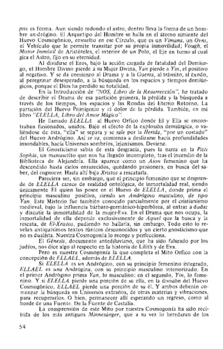 pos es forma. Aun siendo redondo el astro, dentro lleva la forma de un hom-
bre an-drógino. El Arquetipo del Hombre se halla en el átomo simiente del
Huevo Cosmogónico, envuelto en ese Círculo, que es un Vimana, un Ovni,
el Vehículo que le permite transitar por su propia inmovilidad; Vough, el
Motor Inmóvil de Aristóteles, el interior de un Polo, el Eje en torno al cual
gira el Astro, fijo en su eternidad.
Al dividirse el Eros, bajo la acción cargada de fatalidad del Demiur-
go, el Hombre Divino pierde a su Mujer Divina, Yan pierde a Yin, el positivo
al negativo. Y se da comienzo al Drama y a la Guerra, al tránsito, al éxodo,
al peregrinar desesperado, a la búsqueda en los espacios y tiempos demiúr-
gicos, porque el Dios ha perdido su totalidad.
En la Introducción de "NOS, Libro de la Resurrección", he tratado
de describir el Drama de esa partición primera, la pérdida y la búsqueda a
través de los tiempos, los espacios y las Rondas del Eterno Retorno. La
partición del Huevo Primigenio y el dolor de la pérdida. También, en mi
libro "ELELLA, Libro del Amor Mágico".
He llamado ELELLA al Huevo Orfico donde El y Ella se encon-
traban fusionados, unidos. Bajo el efecto de la explosión demiúrgica, o va-
liéndose de ésta, "ella" se separa y se sale por la Herida, "por un costado"
del Huevo Andrógino. Así se va, comienza a deslizarse hacia profundidades
insondables, hacia Universos sombríos, lejanísimos. Deviene.
El Gnosticismo sabía de esta desgracia, pues la narra en la Pisti
Sophia, un manuscrito que nos ha llegado incompleto, tras el incendio de la
Biblioteca de Alejandría. Ella aparece como un Aion femenino que ha
descendido hasta cielos enrarecidos, quedando prisionera, en busca del sa-
ber, del cognocer. Hasta allí baja Xristos a rescatarla.
Pareciera ser, sin embargo, que el principio femenino que se despren-
de de ELELLA carece de realidad ontológica, de inmortalidad real, siendo
únicamente El quien las posee en el Huevo de ELELLA, donde prima el
principio masculino positivo, siendo un Andrógino masculino, de tipo
Yan. Este Misterio fue también conocido parcialmente por el cristianismo
medieval, bajo la influencia bárbaro-germánico-hiperbórea, al entrar a dudar
y discutir la inmortalidad de la mujer-Eva. En el Drama que nos ocupa, la
inmortalidad de ella depende exclusivamente de Aquel que la busca y la
rescata, de El-Xristos, pudiendo no hallarla, sin embargo. Todo esto lo re-
velan antiquísimos textos rúnicos desconocidos y un cierto gnosticismo que
no es dualista. Nuestra Cosmogonía lo recoge y perfecciona.
El Génesis, documento antediluviano, que ha sido falseado por los
judíos, nos dice algo al respecto en la historia de Lilith y de Eva.
Pero es nuestra Cosmogonía la que completa el Mito Orfico con la
concepción de ELLAEL, además de ELELLA.
Si ELELLA es un Andrógino, con su principio femenino integrado,
ELLAEL es una Andrógina, con su principio masculino interiorizado. En
el primer Andrógino prima Yan, lo masculino; en el segundo, Yin, lo feme-
nino. Y si ELELLA pierde una porción de su ella, en la división del Huevo
Cosmogónico, ELLAEL pierde una porción de su él. Y ambos deberán co-
menzar la búsqueda en Universos extraños, de otras materias y vibraciones,
para recuperarlos. O bien, permanecer allí esperando un regreso, como al
borde de una Fuente. De la Fuente de Castalia.
La comprensión de este Mito por nuestra Cosmogonía ha sido reci-
bida de los más antiguos Minnesanger, que a su vez lo heredaran de los
54
 