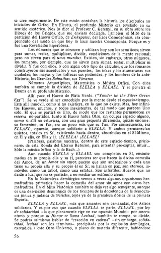 se cree mayormente. De este modo contaban la historia los discípulos no
iniciados de Orfeo. En Eleusis, el profundo Misterio era revelado en su
sentido esotérico. Nos lo dice el Profesor C. Kerényi, en su obra sobre los
Dioses de los Griegos, que me enviara dedicada. También el Mito de la
partición del Huevo Orfico, de Erikepaios, del Eros Cosmogónico, era com-
prendido del modo en que hoy lo hace nuestra Cosmogonía. Porque es y
fue una Revelación hiperbórea.
Los números que se conocen y utilizan hoy son los semíticos; sirven
para sumar, restar, multiplicar, dividir, condiciones de la mente racional;
pero no sirven para el unus mundus. Existen, sin embargo, otros números,
los romanos, por ejemplo, que no sirven para sumar, restar, multiplicar ni
dividir. Y fue con ellos, o con algún otro tipo de cálculos, que los romanos
construyeron sus acueductos y sus puentes; los inkas y los atumarunas sus
ciudades; los mayas y los toltecas sus pirámides; y los hombres de la ante-
Historia, los Grandes Bahrathas, sus Vimanas.
Números Arquetípicos, Matemática o Música Orfica. Con ellos
también se cumple la división de ELELLA y ELLAEL. Y se penetra el
Drama en su profundo Misterio.
Allí yace el Huevo de Plata Verde. (''Yonder lie the Si/ver Creen
Egg"). Se ve verde al ser concebido por la mente desde el espacio-tiempo.
Está allí inmóvil, como si no existiera, en lo que no existe. Mas, hay infini-
tos Huevos, muchos, y todos inexistentes, de tal modo que parecen Uno
solo. El que se partirá es Uno, de modo que los restantes permanecen en
reserva, no-partidos. Junto al Huevo había Otro, sin ocupar espacio alguno,
como si allí no estuviera, con una gran pequeña diferencia, quizás enorme:
su femenino, su Yin, era un poco más que su Yan. Por consecuencia, era
ELLAEL, opuesto, aunque solidario a ELELLA. Y ambos permanecían
quietos, totales en Sí, existiendo hacia dentro, absorbidos en el Sí-Mismo,
en El y ella, en Ella y él. ¡ELELLA! ¡ELLAEL!
(Palabras, palabras nuestras, dentro de este espacio-tiempo, prisio-
neros de esta Ronda del Eterno Retorno, para intentar pre-captar, intuir...
Sólo la música órfica y la de Bach...)
Aun cuando ELELLA y ELLAEL son completos en Sí, ensimis-
mados en su propia ella y su él, pareciera ser que hacen la divina comedia
del Amor, de un Amor sin amor, puesto que son andróginos y cada uno
tiene su propia ella y su propio él en Sí; se hallan en paz, son eternos, in-
móviles como un árbol, como una estatua. Son infértiles. Huevos que no
darán a luz, que no se partirán, a no mediar un estímulo ajeno.
En la Naturaleza demiúrgica vemos a veces algunos organismos her-
mafroditas primarios hacer la comedia del amor sin amor con otros her-
mafroditas. En el Mito Platónico también se deja ver algo semejante, aunque
es una desviación demiúrgica de los tiempos de la decadencia de la democra-
cia jónica y judaica de Pericles, lejos ya de la grandeza dórica de la primera
Esparta.
ELELLA y ELLAEL, más que amantes son camaradas, dos Astros
solidarios. Y es por eso que cuando ELELLA se parte, ELLAEL, por ley
de solidaridad -la que plenamente rige en ese opuesto Mundo- por sincro-
nismo y porque su Honor se llama Lealtad, también se rompe, se divide.
Se podría asimismo hablar de "reacción en cadena" -sin embargo, solida-
ridad, lealtad son los términos- precipitada por la explosión demiúrgica,
extendida a este Otro Universo, o plano de materia diferente, habiéndose
56
 