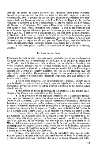 donado un punto de apoyo exterior, una "palanca" para poder moverse.
Nosotros pensamos que ha sido un acto de voluntad suprema, extrema,
desesperada, ante el peligro de un contagio aniquilador; epidemia que ame-
naza a todo ese Universo prístino de la Luz Fría y del Rayo Verde, que ha
obligado a dividirse al Eros Cosmogónico, al Huevo Orfico de Erikepaios,
de Phanes, el Protógonos. Pero sólo a Uno entre infinitos -que así actúa
por todos y para todos, iniciando una cadena- y que es acompañado por
otro Purusha, apenas diferente, por ser femenino, por ser un poco más Yin,
por ELLAEL. Y ambos van a abandonar, así, con una parte de Ellos mismos,
el Walhalla, el Paraíso de Asgard, la Ciudad de los Dioses Inmortales, para
cruzar por ese instante quántico imaginario, por esa Ventana o Puerta, por
la Herida que la explosión abriera, por ese Hoyo Negro, cayendo hacia los
cielos angustiosos, hacia los planos concentracionarios del Demiurgo.
Y ello para poder combatir la extensión del Imperio de la Noche,
del Mal.
EL ARTE DE LA FuGA
Como una burbuja de aire vaporosa, como una bailarina, como una bayadera
de tules verdes, ella se desprendió de ELELLA. Ella vio partir, cruzar por
su Herida, caer infinitamente cabeza abajo, con su cabellera dorada y sus
velos flotando, agitados por los vientos astrales, hacia la zona del silencio
total; empezando a girar allí y a desgastarse en los dominios de Kronos, pri-
sionera del Círculo del Eterno Retorno, por esa ley de gravedad que ahí
rige; Kalpa tras Kalpa, Manvantaras y Yugas. La vio perder su lozanía de
Asgard, y siempre preguntando, deseando cognocer, con una lámpara en-
cendida en la mano.
Y El no pudo resistirse. Con una porción de sí mismo, también cruzó
por la Herida y descendió en su busca, para no dejarla allá tan sola, acom-
pañándola; porque su Honor se llama Lealtad y porque El no podría seguir
siendo sin ella.
Y fue Xristos en busca de Sophia, de la Sabiduría, y fue Baldur cruci-
ficado y fue Wotan, que envió allí a su hijo Baldur.
Y El se precipitó en los espacios inmensos, en la extensión demiúr-
gica, con los brazos abiertos, cabeza abajo, en ese Campo de Batalla, como la
Runa Ir, de la Muerte, y con una espada fuertemente empuñada. Ambos se
buscaban, se perseguían, sin poder juntarse, girando en esos espacios enormes
y vacíos, deseando también poder enfrentarse al Enemigo, que ya les tenía
prisioneros, sin que ellos lo supieran. Giraban con la Swástika del Exodo, la
de la pérdida de la Asgard Celeste, de la Primera Hiperbórea del Rayo Verde.
Lo hemos dicho, fue sólo una parte de El que abandonó el Huevo
pre-Cósmico del Universo-ante, de la Asgard Verde. Pero esa parte de El no
cabría entera allá abajo; porque era demasiado grande: era Wotan, un Dios;
venía de más allá de las estrellas. Por eso Alguien, la principal parte de El
Mismo, debió quedarse esperando como al borde de una Fuente, sin moverse,
contemplando su propio Drama, como desde afuera de El Mismo, sin poder
intervenir, como el ParaUtico de la Eternidad, como un Tiempo en ReserVa,
o como el Ultimo Batallón. Los Einherier.
E igual cosa acontece con la Ella de ELLAEL; sólo que al revés.
Ella vio partir a una parte de su él, caer también con la Runa Ir, cabeza abajo
y con los brazos abiertos. También Ella irá en su busca, llevando una Lám-
57
 