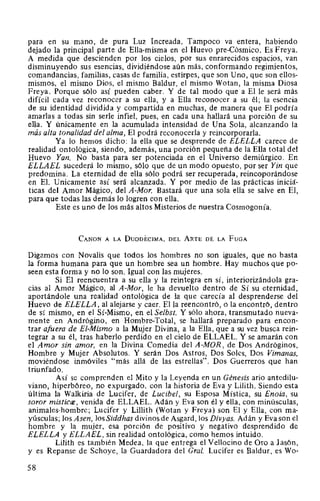 para en su mano, de pura Luz Increada. Tampoco va entera, habiendo
dejado la principal parte de Ella-misma en el Huevo pre-Cósmico. Es Freya.
A medida que descienden por los cielos, por sus enrarecidos espacios, van
disminuyendo sus esencias, dividiéndose aún más, conformando regimientos,
comandancias, familias, casas de familia, estirpes, que son Uno, que son ellos-
mismos, el mismo Dios, el mismo Baldur, el mismo Wotan, la misma Diosa
Freya. Porque sólo así pueden caber. Y de tal modo que a El le será más
difícil cada vez reconocer a su ella, y a Ella reconocer a su él; la esencia
de su identidad dividida y compartida en muchas, de manera que El podría
amarlas a todas sin serle infiel, pues, en cada una hallará una porción de su
ella. Y únicamente en la acumulada intensidad de Una Sola, alcanzando la
más alta tonalidad del alma, El podrá reconocerla y reincorporada.
Ya lo hemos dicho: la ella que se desprende de ELELLA carece de
realidad ontológica, siendo, además, una porción pequeña de la Ella total del
Huevo Yan. No basta para ser potenciada en el Universo demiúrgico. En
ELLAEL sucederá lo mismo, sólo que de un modo opuesto, por ser Yin que
predomina. La eternidad de ella sólo podrá ser recuperada, reincoporándose
en El. Unicamente así será alcanzada. Y por medio de las prácticas iniciá-
ticas del Amor Mágico, del A-Mor. Bastará que una sola ella se salve en El,
para que todas las demás lo logren con ella.
Este es uno de los más altos Misterios de nuestra Cosmogonía.
CANON A LA DuoDÉCIMA, DEL ARTE DE LA FuGA
Digamos con Novalis que todos los hombres no son iguales, que no basta
la forma humana para que un hombre sea un hombre. Hay muchos que po-
seen esta forma y no lo son. Igual con las mujeres.
Si El reencuentra a su ella y la reintegra en sí, interiorizándola gra-
cias al Amor Mágico, al A-Mor, le ha devuelto dentro de Sí su eternidad,
aportándole una realidad ontológica de la que carecía al desprenderse del
Huevo de ELELLA, al alejarse y caer. Ella reencontró, o la encontró, dentro
de sí mismo, en el Sí-Mismo, en el Selbst. Y sólo ahora, transmutado nueva-
mente en Andrógino, en Hombre-Total, se hallará preparado para encon-
trar afuera de El-Mismo a la Mujer Divina, a la Ella, que a su vez busca rein-
tegrar a su él, tras haberlo perdido en el cielo de ELLAEL. Y se amarán con
el Amor sin amor, en la Divina Comedia del A-MOR, de Dos Andróginos,
Hombre y Mujer Absolutos. Y serán Dos Astros, Dos Soles, Dos Vimanas,
moviéndose inmóviles "más allá de las estrellas". Dos Guerreros que han
triunfado.
Así se comprenden el Mito y la Leyenda en un Génesis ario antedilu-
viano, hiperbóreo, no expurgado, con la historia de Eva y Lilith. Siendo esta
última la Walkiria de Lucifer, de Lucibel, su Esposa Mística, su Enoia, su
soror misticce, venida de ELLAEL. Adán y Eva son él y ella, con minúsculas,
animales-hombre; Lucifer y Lillith (Wotan y Freya) son El y Ella, con ma-
yúsculas; los Asen, los Siddhas divinos de Asgard, los Divyas. Adán y Eva son el
hombre y la mujer, esa porción de positivo y negativo desprendido de
ELELLA y ELLAEL, sin realidad ontológica, como hemos intuido.
Lilith es también Medea, la que entrega el Vellocino de Oro a Jas6n,
y es Repanse de Schoye, la Guardadora del Gral. Lucifer es Baldur, es Wo-
58
 
