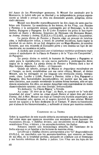 del Amor de los Minnesiinger germanos. Si Mozart fue asesinado por la
Masonería, lo habrá sido por su libertad y su independencia, porque segura-
mente se rebeló y porque su obra era demasiado grande, peligrosa, dema-
siado alemana.
Mozart nos describe maravillosamente las dos clases de seres que ha-
bitan este Universo. La semidivina de los héroes, de los Vfras, con Pamino
y Pamina; y la meramente animal, corrompida por el Demiurgo, la de los
Sudras, Papageno y Papagena. En El Lobo Estepario los polos se han repre-
sentado en Harry y Hermine, femenino de Hermann (de Hermann Hesse),
su Anima. Animus y Anima, ELELLA y ELLAEL, ya partidos y buscándose.
La pareja divina de Pamino y Pamina elige un proceso de totaliza-
ción, o individuación órfica, a través de pruebas iniciáticas, hasta lograr la
plenitud de un Astro, de un Sol, dirigidos por un Mago-Maestro, de nombre
Sorastro, que nos recuerda al Zoroastro persa y nos insinúa un tipo de ini-
ciación aria, no masónica ni judía.
A medida que avancemos por el hitlerismo esotérico podremos expli-
carnos el simbolismo de la Flauta de Pamino y de la "Caja con Campanitas",
de Papageno.
La pareja divina es estéril; la humana de Papageno y Papagena se
unen para la reproducción, en una nueva partición y prolongación demi-
úrgica de la especie. La pareja divina de Pamino y Pamina dará a luz el
Hijo Interior, Alquímico -Rebis-, el Umúnculo.
Quizás sin saberlo, porque la Música es Arquetipos moviéndose en
el Tiempo, es decir, revistiéndose con esa carne etérica, Mozart, el divino
Mozart, nos ha entregado en ese lenguaje una revelación eterna, transpa-
rente, clara: Lucifer y Lilith, Pamino y Pamina; Adán y Eva, Papageno y
Papagena. Dos humanidades inconfundibles, sin puente que las una, dos
seres distintos, aun cuando revistiendo la misma forma humana, sólo en apa-
riencia semejantes. En ellos, un mismo Arquetipo está expresándose de modo
diametralmente opuesto, con otro Sentido. Irreconciliable.
Yo dedicaría "La Flauta Mágica" a Novalis.
Así como "El Arte de la Fuga", de Bach, se cumple en la "más alta
tonalidad del alma", sobre las cimas donde florece el {gneo lirio del Amor
Eterno, del A-Mor, Mozart nos trajo al Tiempo una leyenda arquetípica, que
en la Eternidad cabe apenas en el suspiro inmóvil de una estatua. Mozart
movió ese suspiro y lo hizo deslizarse en el Tiempo. Y ahora va transitando
por el alma de los bienaventurados, y sufriendo al cruzar por nuestras mentes.
CoMPENDIO EN LA TIERRA
Sobre la superficie de este mundo debería encontrarse una absoluta desigual-
dad entre seres que aparecen revestidos con semejante forma humana: los
escasísimos Divyas, o Siddhas divinos, casi inexistentes en el Kaliyuga; los
semidivinos Viras, o héroes, y los animales-hombres, los Sudras.
Estamos usando una terminología sánscrita, del Tantrismo de la
India aria que es ya familiar a los lectores de nuestras obras.
LosDivyas y Siddhas divinos corresponden a los "El" desprendidos de
ELELLA, no mezclados con los animales-hombres, que vinieron en busca
de sus ellas, de la totalidad perdida, entrando en combate con el Demiurgo
y sus huestes robóticas de Sudras y judíos. Los Viras son los hijos de los
60
 