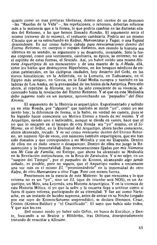 quizás como en esas pinturas tibetanas, dentro del vientre de un demonio
-las "Ruedas de la Vida"-, las repeticiones, o retornos, deberían referirse
más a la sustancia que a la forma, lo que podría cambiar en las distintas eda-
des del Retomo, a las que hemos llamado Rondas. El argumento sería el
mismo (retorno de lo mismo), el vestuario cambiaría. Podría ser un mismo
Círculo que se va estrechando en Kalpas, Manvantaras y Yugas, o una Espiral
descendente. Es así como habría cabida para reencarnaciones dentro del
Eterno Retorno, en cuerpos o ropajes distintos, aun cuando la historia sea
idéntica en su sentido, su argumento y su desarrollo, invariable. Sólo la for-
ma corporal, como una vestimenta, cambiaría, su época, su entorno; no así
el espíritu de estas formas, el Sentido. Así, yo habré vivido una misma His-
toria Arquetípica de un reencuentro y de una muerte de la A-Mada, allá,
entre los hielos que destruyeron Hiperbórea, en los bosques nórdicos de en-
cinas patriarcales, en las ciclópeas ciudades, hoy desierto del Gobi, en las
nieves himaláyicas, en la Atlántida, en la Lemuria, en Tiahuanacu, en el
Egipto más antiguo, en Grecia, en la Edad Media europea y también en las
laderas de Los Andes, en la proximidad de los hielos de la Antártica. Pero sólo
ahora, al repetirse la Historia, mi yo ha sido consciente de su vivencia, al-
canzando hasta la revelación del Eterno Retomo. Y sé que en este Mediodía
debo jugarme todo en un instante, aprovechando un "parpadeo" del Dios
Kronos.
El argumento de la Historia es arquetípico. Experimentado y sufrido
ya en otra Ronda, por "alguien" que también se sintió "yo", como yo me
siento hoy; la diferencia de forma, si la hubo, en verdad no cuenta, pues se
ha logrado hacer consciente un Motivo Eterno a través de mí mismo. Y el
Arquetipo, siendo uno e indivisible, aunque se divida en varios, hace que el
yo que lo encamó en el tiempo de otra Ronda sea "yo" mismo, en el Sí-
Mismo, en el Selbst, en la Eternidad del Arquetipo, ahora hecho consciente,
ahora alcanzado, tocado. Y es así como reencarno dentro del Eterno Retor-
no, un número fijo de veces, con números también arquetípicos, que me han
sido donados y que corresponden a mi Melodía y son mi Diapasón. Dentro
de ellos me es dado vencer o desaparecer. Dentro de ellos me juego la Re-
surrección y la Inmortalidad. Esas reencarnaciones fijadas por mis Números
son Mi Casa de Familia, mi Estirpe, que ahora ha alcanzado su Mediodz'a
en la Revelación nietzscheana, en la Roca de Zaratustra. Y si no salgo, en un
"suspiro del Tiempo", por el parpadeo de Kronos, alcanzando algo jamás
soñado, es posible, pero no seguro, que el Arquetipo vuelva a encarnarse
una vez más en el mismo El, "posesionándolo" en la inmensidad de otro
Kalpa, de otro Manvantara u otro Yuga. Pero con menos fuerza.
Penetremos en la esencia de este Misterio: lo que reencarna y lo que
retoma no es un "yo", sino un EL (que de triunfar será NOS), es un Ar-
quetipo, un Mito, una Leyenda, una Historia Arquetípica. Y en la vivencia de
esta Historia Mítica, el yo que la sufre y la encama llega a sentirse como si
fuera él quien retoma, participando de su eternidad. Y fue así como Nietz-
sche, en un instante de lucidez suprema, antes de entrar en su Noche (cegado
por ese rayo de Kronos-Satumo sorprendido), se declara Dionisos, César,
Cristos (Kristos-Baldur) y "el Crucificado". El supo que había sido todos.
Y que aún los era.
Del mismo modo yo habré sido Orfeo, en busca de Eurídice, y Dan-
te, buscando a su Beatriz y Holderlin, tras Diótima, desesperadamente
tratando de resucitar a Allouine.
65
 