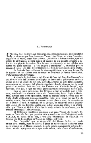 LA PLASMACIÓN
GERDA es el nombre que los antiguos germanos dieron al astro solidario
y prisionero que hoy llamamos Tierra. Una Diosa, un A ion femenino,
cogido en las redes, como Pisti Sophia. Dentro de la forma esférica, que no-
sotros le atribuimos, deberá existir el cuerpo de un gigante sombrío y su-
friente, un gigante femenino. Nos hemos transformado en sus células, con
forma en parte idéntica -a "su imagen y semejanza"-, retenidos por su
gravedad. Mas, ¡de aquí no procedemos!... Somos también sus prisioneros.
La historia lleva millones de años repitiéndose, y es muy lejana. Es
la historia de los Dioses que entraron en combate y fueron derrotados.
Voluntariamente derrotados.
Viniendo de la distancia del Huevo Orfico, del Eros Pre-Cosmogóni-
co, al otro lado del Universo demiúrgico de las estrellas prisioneras, se verán
entrar como un disco de luz fría, increada, a través de esos Hoyos Negros,
compuestos de plasmas, del silencio absoluto, donde ninguna luz de aquí
penetra ni perdura. Son los Ovni, los Vimana, un "Carro de Fuego", algo
redondo, que gira, o que las ondas gravitacionales demiúrgicas hacen girar.
Con un plan estratégico, los Divinos se han extendido por el Cos-
mos, residiendo en diversos astros del firmamento, hasta llegar a Cerda.
Mas, aunque esto debe apreciarse, desde el espacio-tiempo, como una en-
trada desde distancias inconmensurables, todo sería como un cambio de
estado mental, instantáneo, el traspaso de un plano a otro, de un universo
de la Mente a otro. Y también de la Energía, de tal modo que la concep-
ción cátara de los distintos cielos, más sutiles unos que otros, y su afirma-
ción que "desde el Quinto Cielo hacia abajo reinaba la confusión, por la
mezcla demiúrgica", sería verídica.
El Hitlerismo Esotérico considera que cada "Carro de Fuego", Vi-
mana o Disco de Luz que penetra esta atmósfera es un El desprendido de
ELELLA, en busca de su ella, o una Ella desprendida de ELLAEL, en
busca de su él. Es un Dios, es Wotan, es Baldur, es Freya.
Pero "Aquello" que se desprendió del Huevo Orfico no puede
entrar aquí entero, pues no cabría, a pesar de haber dejado la mayor parte
de sí mismo en el Huevo odginal. De este modo, nuevamente deberá divi-
dirse, siendo apropiado decir que cada esfera, cada Carro Combatiente,
69
 