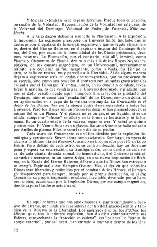 Y logrará extenderse si se lo permitiéramos. Porque todo es creación,
invención de la Voluntad. Representación de la Voluntad; en este caso, de
la Voluntad del Demiurgo. Voluntad de Poder, de Potencia; Wille zur
Macht.
A la Gravitación debemos oponerle la Plasmación. A la Explosión,
la Implosión. La explosión presupone un Universo finito, limitado, que se
destruye con el agotarse de la energía expansiva y que se repite eternamen-
te, dentro del Eterno Retorno, en el expirar e inspirar del Demiurgo-Brah-
ma, del Uno, por causa de la inmortalidad de los Dioses prisioneros, deci-
mos nosotros. La Plasmación, por el contrario, está allí, inmóvil, como
Plasma y filamentos de Plasma, dentro o más allá de los Hoyos Negros im-
plosivos, de sus campos magnéticos, en un Universo-anti, necesariamente
infinito, sin comienzo ni fin, inexistente, como la Nada. Su Tiempo es
otro, se halla en reserva, muy parecido a la Eternidad. Si de alguna manera
llegara a expresarse sería en ondas electromagnéticas, que no provienen de
su esencia, sino como una reacción al contacto con las ondas gravitacionales
causadas por el Demiurgo. Y ambas, juntas, en su choque y combate, reves-
tirían la materia, lo que vendría a ser el Universo deformado y plagiado, que
nos es dado percibir desde aquí. Tampoco la gravitación es producto del
Demiurgo, sino es como una "exudación" de los Dioses, como un dolor, al
ser aprisionados en el cepo de la materia corrompida. La Gravitación es el
dolor de los Dioses. Por eso la ciencia judía desea extenderla a todos los
Universos. Pero los Dioses son un Plasma (es decir, se han plasmado aquí), el
mismo Sol es un Plasma. Y el plasma no es un gas, ni un líquido, ni es un
sólido, aunque se "plasme" en ellos y en la forma de los astros y en la hu-
mana. Es un cuarto estado de la materia, según se cree. Y habrá un quinto
y otros más. El Viento Solar es un plasma. Saturno-Kronos se halla rodeado
por Anillos de plasma. Ellos lo sacarán un día de su prisión.
Cada astro del firmamento es un Dios dividido por la explosión de-
miúrgica y aprisionado. Sirven ahora como esclavos al Demiurgo, en espera de
alcanzar el último día del Ragnarók, cuando serán devorados por el Gran Lobo
Fenrir. Pero debajo de cada astro, en su centro intocado, hay un Dios que
pena y espera su resurrección, su transfiguración, como dentro de cada ro-
ca, de cada planta, de cada animal. Lo hemos dicho, si el Universo demiúrgi-
co vuelve a recrearse, en un nuevo Kalpa, en una nueva Expiración de Brah-
ma, en la Rueda del Eterno Retorno, débese a que los Dioses han entregado
su energía Espiritual a ese Vampiro Oscuro. Mas, el día en que todos los
Dioses sean liberados y redimidos por el combate de los Héroes, el Demiur-
go desaparecerá para siempre, tocado por su propia destrucción, en el Big
Crunch de su propia inspiración mecánica, inevitable, devorado por su ham-
bre; o bien, succionado por la Implosión Divina, por ese campo magnético,
donde su pura Ilusión se actualizará.
* * *
He aquí entonces que nos aproximamos al punto culminante y deci-
sivo del Drama, que cambiará el acontecer dentro del Espacio-Tiempo y tam-
bién en la Reserva de la Eternidad. Los guerreros divinos, los Siddhas, los
Divyas, que, tras la primera explosión, han dividido voluntariamente sus
Esferas, aprovechando la "reacción en cadena", esa "palanca" o "punto de
apoyo externo", por así decir, han entrado a combatir dentro de los Uni-
72
 